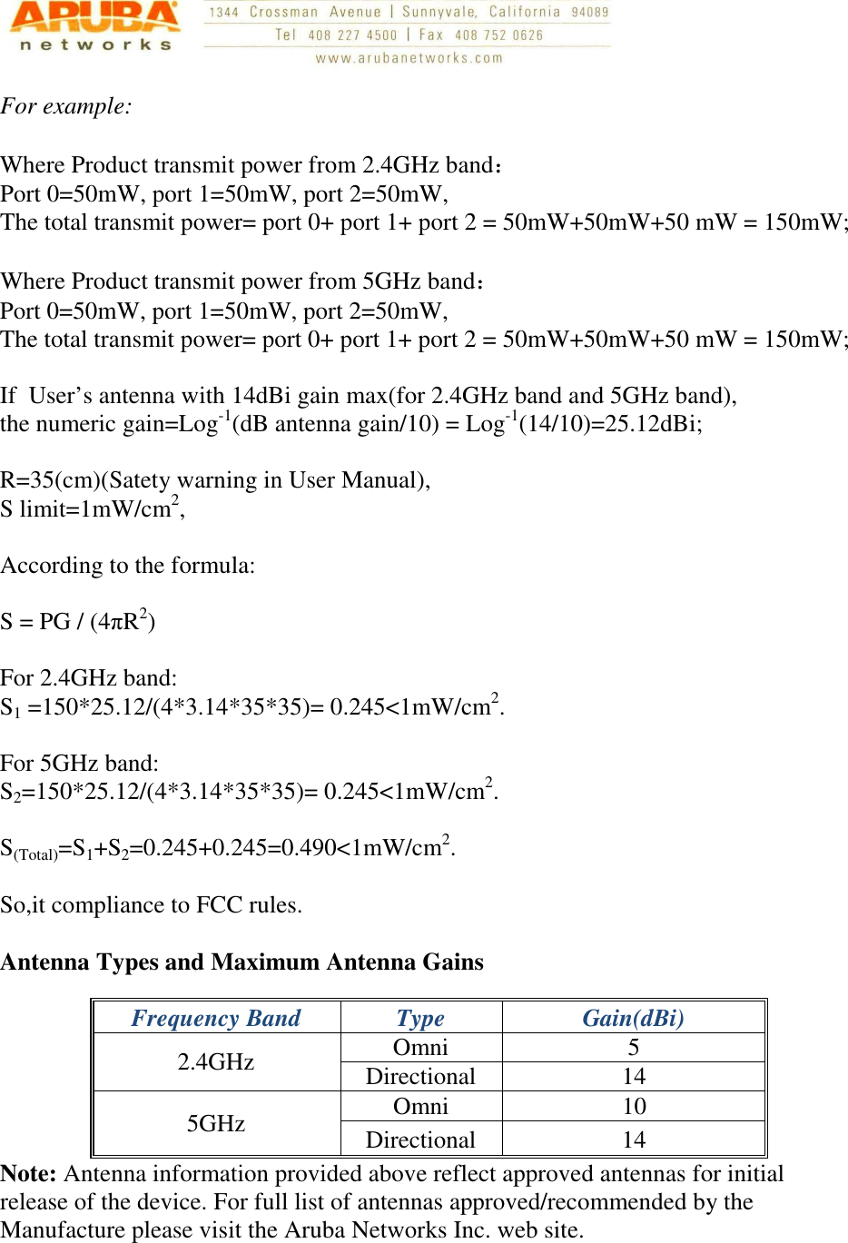   For example:  Where Product transmit power from 2.4GHz band： Port 0=50mW, port 1=50mW, port 2=50mW, The total transmit power= port 0+ port 1+ port 2 = 50mW+50mW+50 mW = 150mW;  Where Product transmit power from 5GHz band： Port 0=50mW, port 1=50mW, port 2=50mW, The total transmit power= port 0+ port 1+ port 2 = 50mW+50mW+50 mW = 150mW;  If  User’s antenna with 14dBi gain max(for 2.4GHz band and 5GHz band), the numeric gain=Log-1(dB antenna gain/10) = Log-1(14/10)=25.12dBi;  R=35(cm)(Satety warning in User Manual), S limit=1mW/cm2,  According to the formula:  S = PG / (4πR2)  For 2.4GHz band: S1 =150*25.12/(4*3.14*35*35)= 0.245&lt;1mW/cm2.  For 5GHz band: S2=150*25.12/(4*3.14*35*35)= 0.245&lt;1mW/cm2.  S(Total)=S1+S2=0.245+0.245=0.490&lt;1mW/cm2.  So,it compliance to FCC rules.  Antenna Types and Maximum Antenna Gains Frequency Band  Type  Gain(dBi) 2.4GHz  Omni  5 Directional  14 5GHz  Omni  10 Directional  14 Note: Antenna information provided above reflect approved antennas for initial release of the device. For full list of antennas approved/recommended by the Manufacture please visit the Aruba Networks Inc. web site.    