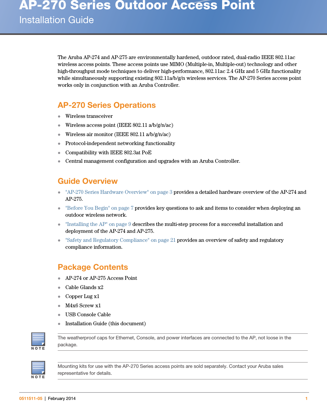 AP-270 Series Outdoor Access PointInstallation Guide0511511-05 | February 2014 1The Aruba AP-274 and AP-275 are environmentally hardened, outdoor rated, dual-radio IEEE 802.11ac wireless access points. These access points use MIMO (Multiple-in, Multiple-out) technology and other high-throughput mode techniques to deliver high-performance, 802.11ac 2.4 GHz and 5 GHz functionality while simultaneously supporting existing 802.11a/b/g/n wireless services. The AP-270 Series access point works only in conjunction with an Aruba Controller. AP-270 Series OperationsWireless transceiverWireless access point (IEEE 802.11 a/b/g/n/ac)Wireless air monitor (IEEE 802.11 a/b/g/n/ac)Protocol-independent networking functionalityCompatibility with IEEE 802.3at PoECentral management configuration and upgrades with an Aruba Controller.Guide Overview&quot;AP-270 Series Hardware Overview&quot; on page3 provides a detailed hardware overview of the AP-274 and AP-275.&quot;Before You Begin&quot; on page7 provides key questions to ask and items to consider when deploying an outdoor wireless network.&quot;Installing the AP&quot; on page9 describes the multi-step process for a successful installation and deployment of the AP-274 and AP-275.&quot;Safety and Regulatory Compliance&quot; on page21 provides an overview of safety and regulatory compliance information.Package ContentsAP-274 or AP-275 Access PointCable Glands x2Copper Lug x1M4x6 Screw x1USB Console CableInstallation Guide (this document)The weatherproof caps for Ethernet, Console, and power interfaces are connected to the AP, not loose in the package.Mounting kits for use with the AP-270 Series access points are sold separately. Contact your Aruba sales representative for details.