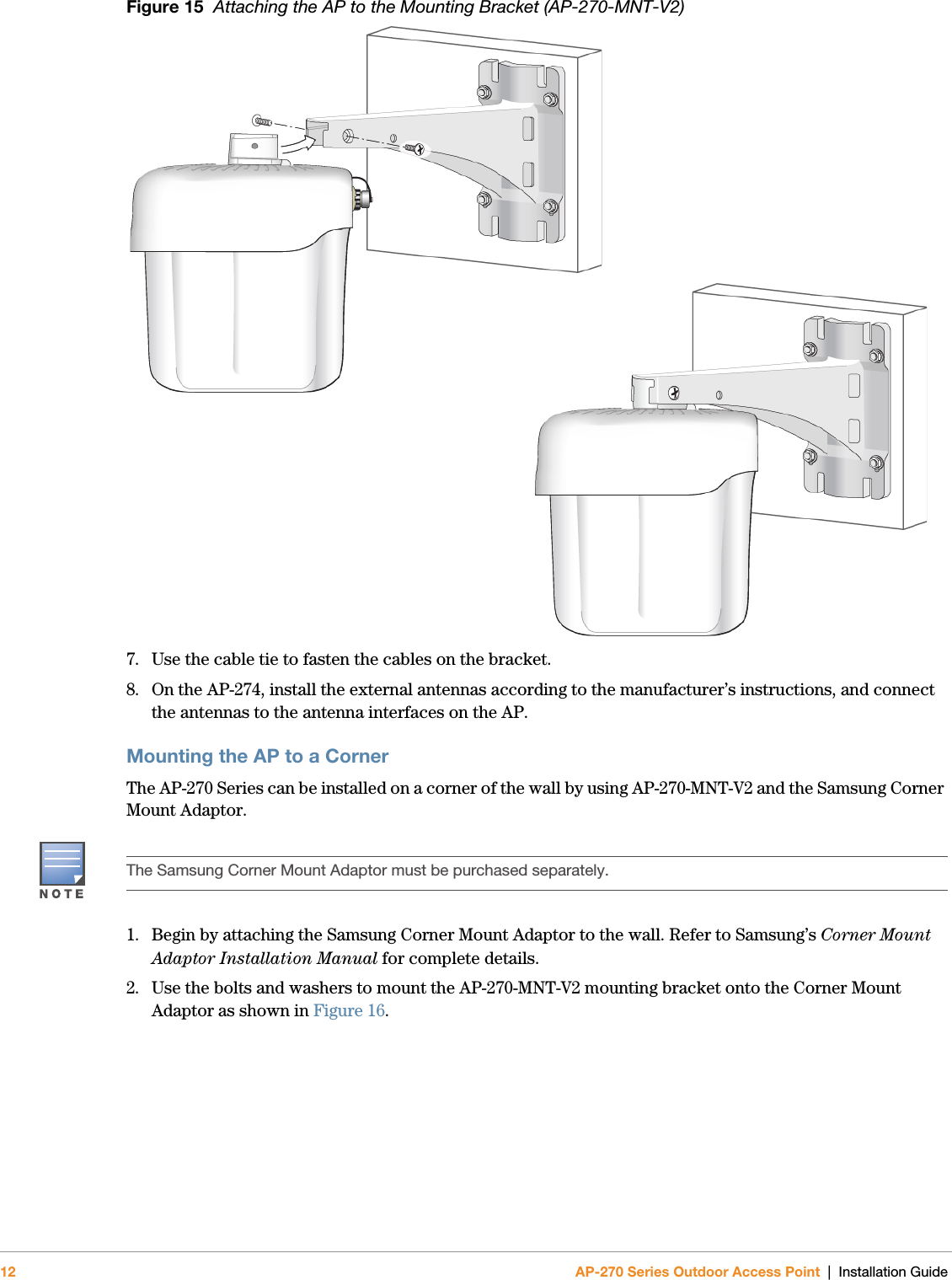 12 AP-270 Series Outdoor Access Point | Installation GuideFigure 15  Attaching the AP to the Mounting Bracket (AP-270-MNT-V2)7. Use the cable tie to fasten the cables on the bracket.8. On the AP-274, install the external antennas according to the manufacturer’s instructions, and connect the antennas to the antenna interfaces on the AP.Mounting the AP to a CornerThe AP-270 Series can be installed on a corner of the wall by using AP-270-MNT-V2 and the Samsung Corner Mount Adaptor. 1. Begin by attaching the Samsung Corner Mount Adaptor to the wall. Refer to Samsung’s Corner Mount Adaptor Installation Manual for complete details.2. Use the bolts and washers to mount the AP-270-MNT-V2 mounting bracket onto the Corner Mount Adaptor as shown in Figure 16.The Samsung Corner Mount Adaptor must be purchased separately.