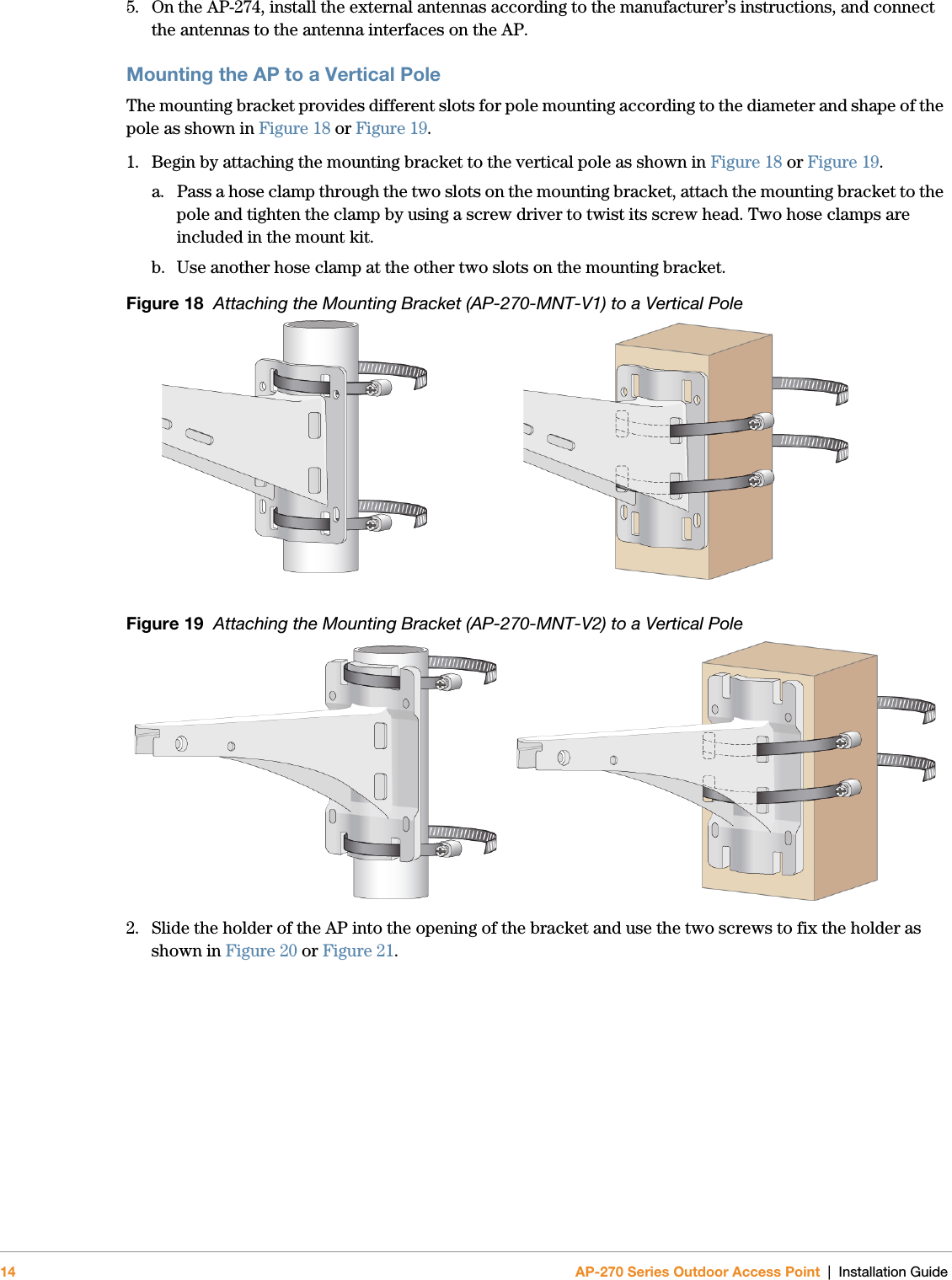 14 AP-270 Series Outdoor Access Point | Installation Guide5. On the AP-274, install the external antennas according to the manufacturer’s instructions, and connect the antennas to the antenna interfaces on the AP.Mounting the AP to a Vertical PoleThe mounting bracket provides different slots for pole mounting according to the diameter and shape of the pole as shown in Figure 18 or Figure 19.1. Begin by attaching the mounting bracket to the vertical pole as shown in Figure 18 or Figure 19.a. Pass a hose clamp through the two slots on the mounting bracket, attach the mounting bracket to the pole and tighten the clamp by using a screw driver to twist its screw head. Two hose clamps are included in the mount kit.b. Use another hose clamp at the other two slots on the mounting bracket.Figure 18  Attaching the Mounting Bracket (AP-270-MNT-V1) to a Vertical PoleFigure 19  Attaching the Mounting Bracket (AP-270-MNT-V2) to a Vertical Pole2. Slide the holder of the AP into the opening of the bracket and use the two screws to fix the holder as shown in Figure 20 or Figure 21.