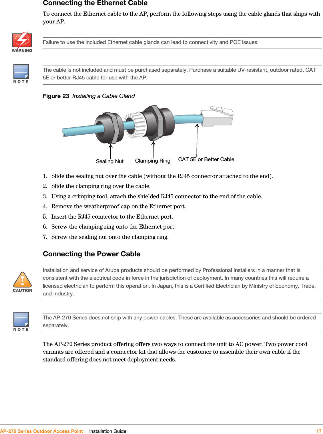 AP-270 Series Outdoor Access Point | Installation Guide 17Connecting the Ethernet CableTo connect the Ethernet cable to the AP, perform the following steps using the cable glands that ships with your AP.Figure 23  Installing a Cable Gland 1. Slide the sealing nut over the cable (without the RJ45 connector attached to the end).2. Slide the clamping ring over the cable.3. Using a crimping tool, attach the shielded RJ45 connector to the end of the cable.4. Remove the weatherproof cap on the Ethernet port. 5. Insert the RJ45 connector to the Ethernet port.6. Screw the clamping ring onto the Ethernet port.7. Screw the sealing nut onto the clamping ring.Connecting the Power CableThe AP-270 Series product offering offers two ways to connect the unit to AC power. Two power cord variants are offered and a connector kit that allows the customer to assemble their own cable if the standard offering does not meet deployment needs.Failure to use the included Ethernet cable glands can lead to connectivity and POE issues.The cable is not included and must be purchased separately. Purchase a suitable UV-resistant, outdoor rated, CAT 5E or better RJ45 cable for use with the AP.Sealing Nut Clamping Ring CAT 5E or Better Cable!Installation and service of Aruba products should be performed by Professional Installers in a manner that is consistent with the electrical code in force in the jurisdiction of deployment. In many countries this will require a licensed electrician to perform this operation. In Japan, this is a Certified Electrician by Ministry of Economy, Trade, and Industry.The AP-270 Series does not ship with any power cables. These are available as accessories and should be ordered separately.