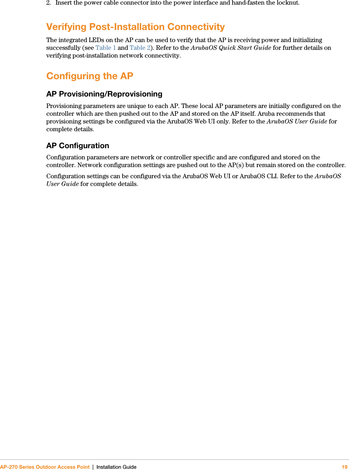 AP-270 Series Outdoor Access Point | Installation Guide 192. Insert the power cable connector into the power interface and hand-fasten the locknut. Verifying Post-Installation ConnectivityThe integrated LEDs on the AP can be used to verify that the AP is receiving power and initializing successfully (see Table 1 and Table 2). Refer to the ArubaOS Quick Start Guide for further details on verifying post-installation network connectivity.Configuring the APAP Provisioning/ReprovisioningProvisioning parameters are unique to each AP. These local AP parameters are initially configured on the controller which are then pushed out to the AP and stored on the AP itself. Aruba recommends that provisioning settings be configured via the ArubaOS Web UI only. Refer to the ArubaOS User Guide for complete details.AP ConfigurationConfiguration parameters are network or controller specific and are configured and stored on the controller. Network configuration settings are pushed out to the AP(s) but remain stored on the controller.Configuration settings can be configured via the ArubaOS Web UI or ArubaOS CLI. Refer to the ArubaOS User Guide for complete details.