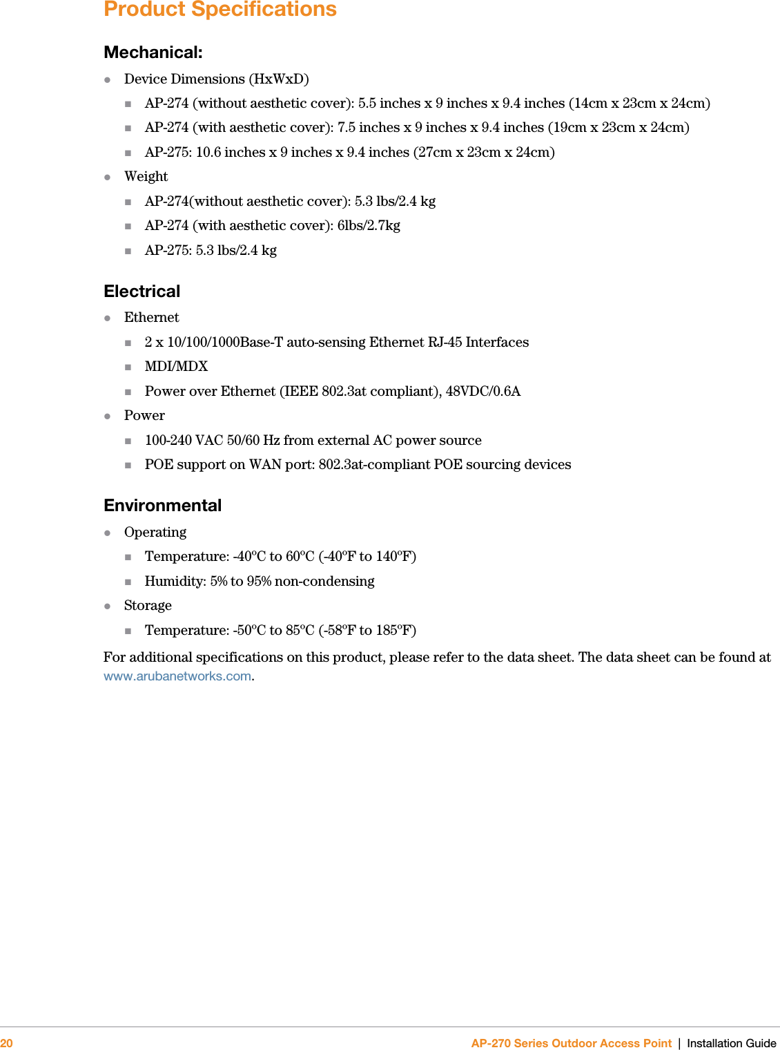 20 AP-270 Series Outdoor Access Point | Installation GuideProduct SpecificationsMechanical:Device Dimensions (HxWxD)AP-274 (without aesthetic cover): 5.5 inches x 9 inches x 9.4 inches (14cm x 23cm x 24cm)AP-274 (with aesthetic cover): 7.5 inches x 9 inches x 9.4 inches (19cm x 23cm x 24cm)AP-275: 10.6 inches x 9 inches x 9.4 inches (27cm x 23cm x 24cm)WeightAP-274(without aesthetic cover): 5.3 lbs/2.4 kgAP-274 (with aesthetic cover): 6lbs/2.7kgAP-275: 5.3 lbs/2.4 kgElectricalEthernet2 x 10/100/1000Base-T auto-sensing Ethernet RJ-45 InterfacesMDI/MDXPower over Ethernet (IEEE 802.3at compliant), 48VDC/0.6APower100-240 VAC 50/60 Hz from external AC power sourcePOE support on WAN port: 802.3at-compliant POE sourcing devicesEnvironmentalOperatingTemperature: -40ºC to 60ºC (-40ºF to 140ºF)Humidity: 5% to 95% non-condensingStorageTemperature: -50ºC to 85ºC (-58ºF to 185ºF)For additional specifications on this product, please refer to the data sheet. The data sheet can be found at www.arubanetworks.com.