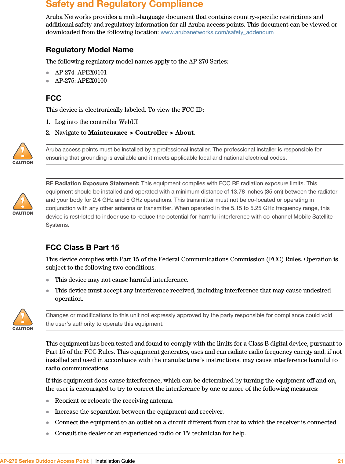 AP-270 Series Outdoor Access Point | Installation Guide 21Safety and Regulatory ComplianceAruba Networks provides a multi-language document that contains country-specific restrictions and additional safety and regulatory information for all Aruba access points. This document can be viewed or downloaded from the following location: www.arubanetworks.com/safety_addendum Regulatory Model NameThe following regulatory model names apply to the AP-270 Series:AP-274: APEX0101AP-275: APEX0100FCCThis device is electronically labeled. To view the FCC ID:1. Log into the controller WebUI2. Navigate to Maintenance &gt; Controller &gt; About.FCC Class B Part 15This device complies with Part 15 of the Federal Communications Commission (FCC) Rules. Operation is subject to the following two conditions:This device may not cause harmful interference.This device must accept any interference received, including interference that may cause undesired operation.This equipment has been tested and found to comply with the limits for a Class B digital device, pursuant to Part 15 of the FCC Rules. This equipment generates, uses and can radiate radio frequency energy and, if not installed and used in accordance with the manufacturer’s instructions, may cause interference harmful to radio communications.If this equipment does cause interference, which can be determined by turning the equipment off and on, the user is encouraged to try to correct the interference by one or more of the following measures:Reorient or relocate the receiving antenna.Increase the separation between the equipment and receiver.Connect the equipment to an outlet on a circuit different from that to which the receiver is connected.Consult the dealer or an experienced radio or TV technician for help.!Aruba access points must be installed by a professional installer. The professional installer is responsible for ensuring that grounding is available and it meets applicable local and national electrical codes.!RF Radiation Exposure Statement: This equipment complies with FCC RF radiation exposure limits. This equipment should be installed and operated with a minimum distance of 13.78 inches (35 cm) between the radiator and your body for 2.4 GHz and 5 GHz operations. This transmitter must not be co-located or operating in conjunction with any other antenna or transmitter. When operated in the 5.15 to 5.25 GHz frequency range, this device is restricted to indoor use to reduce the potential for harmful interference with co-channel Mobile Satellite Systems.!Changes or modifications to this unit not expressly approved by the party responsible for compliance could void the user’s authority to operate this equipment.