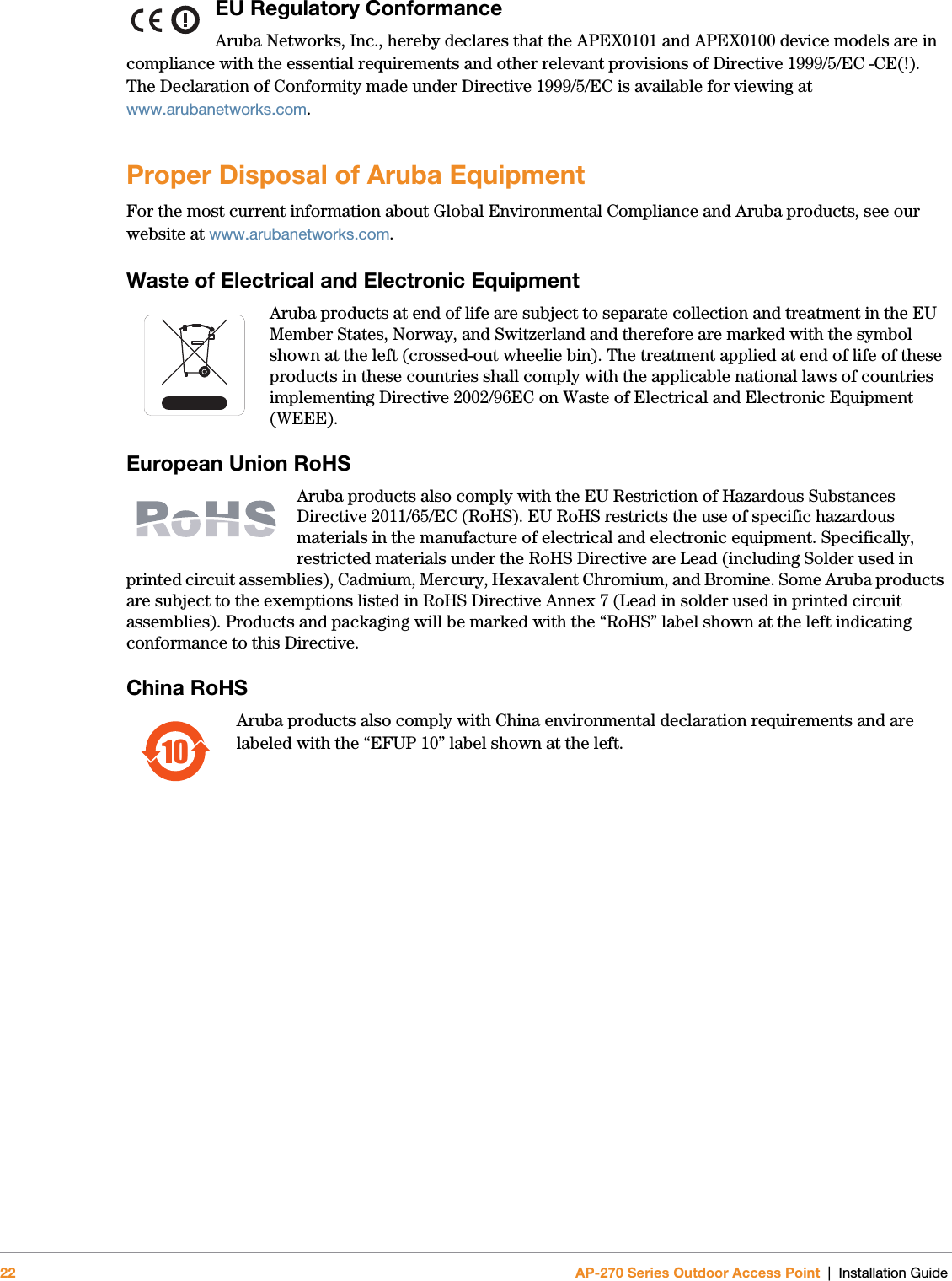 22 AP-270 Series Outdoor Access Point | Installation GuideEU Regulatory Conformance Aruba Networks, Inc., hereby declares that the APEX0101 and APEX0100 device models are in compliance with the essential requirements and other relevant provisions of Directive 1999/5/EC -CE(!). The Declaration of Conformity made under Directive 1999/5/EC is available for viewing at www.arubanetworks.com.Proper Disposal of Aruba EquipmentFor the most current information about Global Environmental Compliance and Aruba products, see our website at www.arubanetworks.com.Waste of Electrical and Electronic EquipmentAruba products at end of life are subject to separate collection and treatment in the EU Member States, Norway, and Switzerland and therefore are marked with the symbol shown at the left (crossed-out wheelie bin). The treatment applied at end of life of these products in these countries shall comply with the applicable national laws of countries implementing Directive 2002/96EC on Waste of Electrical and Electronic Equipment (WEEE).European Union RoHSAruba products also comply with the EU Restriction of Hazardous Substances Directive 2011/65/EC (RoHS). EU RoHS restricts the use of specific hazardous materials in the manufacture of electrical and electronic equipment. Specifically, restricted materials under the RoHS Directive are Lead (including Solder used in printed circuit assemblies), Cadmium, Mercury, Hexavalent Chromium, and Bromine. Some Aruba products are subject to the exemptions listed in RoHS Directive Annex 7 (Lead in solder used in printed circuit assemblies). Products and packaging will be marked with the “RoHS” label shown at the left indicating conformance to this Directive.China RoHSAruba products also comply with China environmental declaration requirements and are labeled with the “EFUP 10” label shown at the left.10