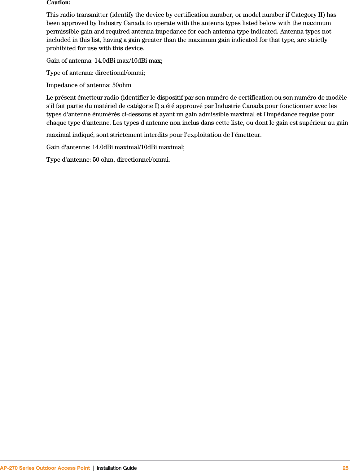AP-270 Series Outdoor Access Point | Installation Guide 25Caution:This radio transmitter (identify the device by certification number, or model number if Category II) has been approved by Industry Canada to operate with the antenna types listed below with the maximum permissible gain and required antenna impedance for each antenna type indicated. Antenna types not included in this list, having a gain greater than the maximum gain indicated for that type, are strictly prohibited for use with this device.Gain of antenna: 14.0dBi max/10dBi max;Type of antenna: directional/ommi;Impedance of antenna: 50ohmLe présent émetteur radio (identifier le dispositif par son numéro de certification ou son numéro de modèle s&apos;il fait partie du matériel de catégorie I) a été approuvé par Industrie Canada pour fonctionner avec les types d&apos;antenne énumérés ci-dessous et ayant un gain admissible maximal et l&apos;impédance requise pour chaque type d&apos;antenne. Les types d&apos;antenne non inclus dans cette liste, ou dont le gain est supérieur au gainmaximal indiqué, sont strictement interdits pour l&apos;exploitation de l&apos;émetteur.Gain d&apos;antenne: 14.0dBi maximal/10dBi maximal;Type d&apos;antenne: 50 ohm, directionnel/ommi.
