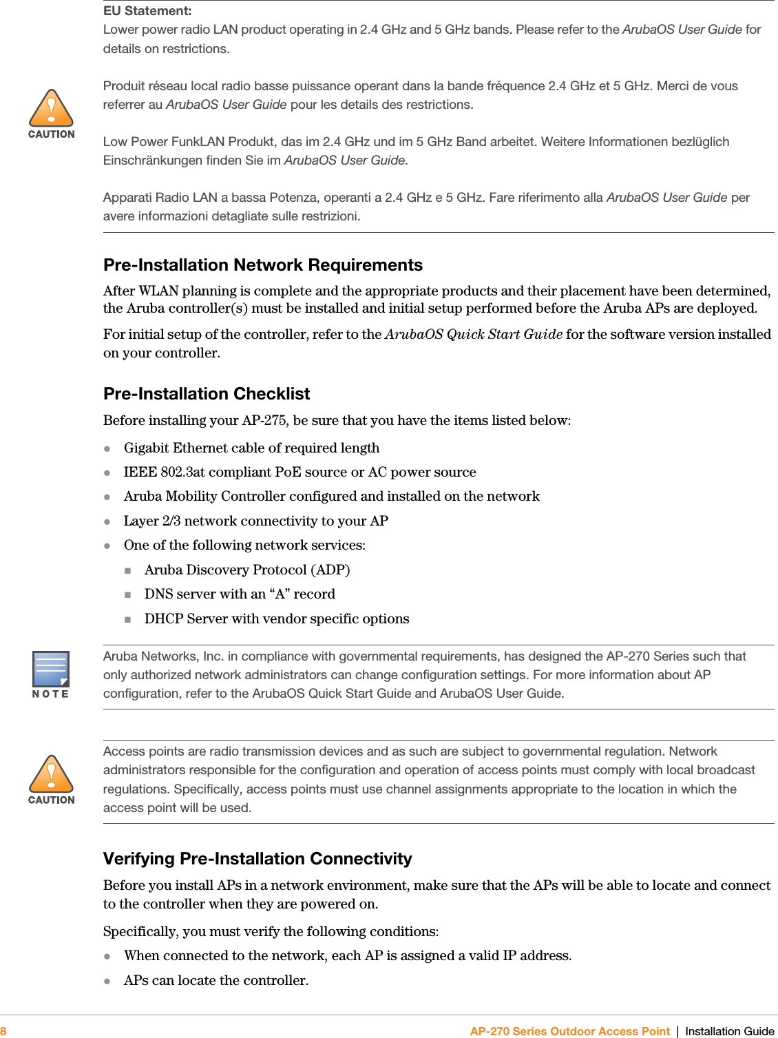 8AP-270 Series Outdoor Access Point | Installation GuidePre-Installation Network RequirementsAfter WLAN planning is complete and the appropriate products and their placement have been determined, the Aruba controller(s) must be installed and initial setup performed before the Aruba APs are deployed.For initial setup of the controller, refer to the ArubaOS Quick Start Guide for the software version installed on your controller.Pre-Installation ChecklistBefore installing your AP-275, be sure that you have the items listed below:Gigabit Ethernet cable of required lengthIEEE 802.3at compliant PoE source or AC power sourceAruba Mobility Controller configured and installed on the networkLayer 2/3 network connectivity to your APOne of the following network services:Aruba Discovery Protocol (ADP)DNS server with an “A” recordDHCP Server with vendor specific optionsVerifying Pre-Installation ConnectivityBefore you install APs in a network environment, make sure that the APs will be able to locate and connect to the controller when they are powered on.Specifically, you must verify the following conditions:When connected to the network, each AP is assigned a valid IP address.APs can locate the controller.!EU Statement: Lower power radio LAN product operating in 2.4 GHz and 5 GHz bands. Please refer to the ArubaOS User Guide for details on restrictions.Produit réseau local radio basse puissance operant dans la bande fréquence 2.4 GHz et 5 GHz. Merci de vous referrer au ArubaOS User Guide pour les details des restrictions.Low Power FunkLAN Produkt, das im 2.4 GHz und im 5 GHz Band arbeitet. Weitere Informationen bezlüglich Einschränkungen finden Sie im ArubaOS User Guide.Apparati Radio LAN a bassa Potenza, operanti a 2.4 GHz e 5 GHz. Fare riferimento alla ArubaOS User Guide per avere informazioni detagliate sulle restrizioni.Aruba Networks, Inc. in compliance with governmental requirements, has designed the AP-270 Series such that only authorized network administrators can change configuration settings. For more information about AP configuration, refer to the ArubaOS Quick Start Guide and ArubaOS User Guide.!Access points are radio transmission devices and as such are subject to governmental regulation. Network administrators responsible for the configuration and operation of access points must comply with local broadcast regulations. Specifically, access points must use channel assignments appropriate to the location in which the access point will be used.