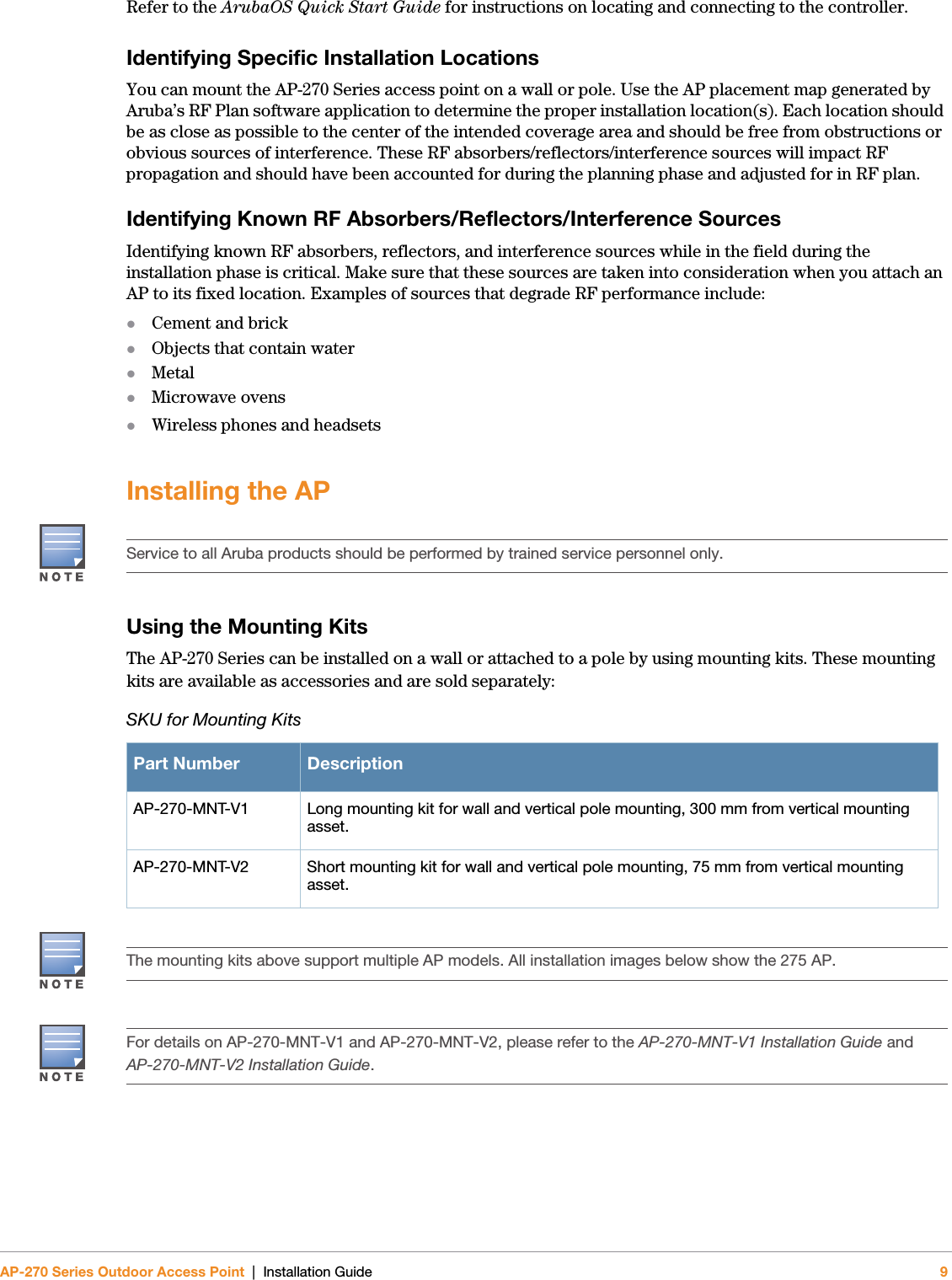 AP-270 Series Outdoor Access Point | Installation Guide 9Refer to the ArubaOS Quick Start Guide for instructions on locating and connecting to the controller.Identifying Specific Installation LocationsYou can mount the AP-270 Series access point on a wall or pole. Use the AP placement map generated by Aruba’s RF Plan software application to determine the proper installation location(s). Each location should be as close as possible to the center of the intended coverage area and should be free from obstructions or obvious sources of interference. These RF absorbers/reflectors/interference sources will impact RF propagation and should have been accounted for during the planning phase and adjusted for in RF plan.Identifying Known RF Absorbers/Reflectors/Interference SourcesIdentifying known RF absorbers, reflectors, and interference sources while in the field during the installation phase is critical. Make sure that these sources are taken into consideration when you attach an AP to its fixed location. Examples of sources that degrade RF performance include:Cement and brickObjects that contain waterMetalMicrowave ovensWireless phones and headsetsInstalling the APUsing the Mounting KitsThe AP-270 Series can be installed on a wall or attached to a pole by using mounting kits. These mounting kits are available as accessories and are sold separately:Service to all Aruba products should be performed by trained service personnel only.SKU for Mounting KitsPart Number DescriptionAP-270-MNT-V1 Long mounting kit for wall and vertical pole mounting, 300 mm from vertical mounting asset.AP-270-MNT-V2 Short mounting kit for wall and vertical pole mounting, 75 mm from vertical mounting asset.The mounting kits above support multiple AP models. All installation images below show the 275 AP.For details on AP-270-MNT-V1 and AP-270-MNT-V2, please refer to the AP-270-MNT-V1 Installation Guide and AP-270-MNT-V2 Installation Guide.