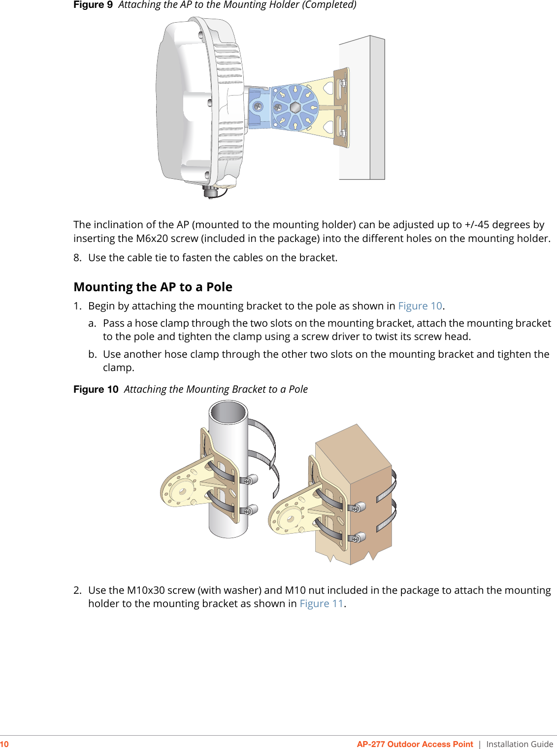 10 AP-277 Outdoor Access Point | Installation GuideFigure 9  Attaching the AP to the Mounting Holder (Completed)The inclination of the AP (mounted to the mounting holder) can be adjusted up to +/-45 degrees by inserting the M6x20 screw (included in the package) into the different holes on the mounting holder. 8. Use the cable tie to fasten the cables on the bracket.Mounting the AP to a Pole1. Begin by attaching the mounting bracket to the pole as shown in Figure 10.a. Pass a hose clamp through the two slots on the mounting bracket, attach the mounting bracket to the pole and tighten the clamp using a screw driver to twist its screw head.b. Use another hose clamp through the other two slots on the mounting bracket and tighten the clamp.Figure 10  Attaching the Mounting Bracket to a Pole2. Use the M10x30 screw (with washer) and M10 nut included in the package to attach the mounting holder to the mounting bracket as shown in Figure 11. 