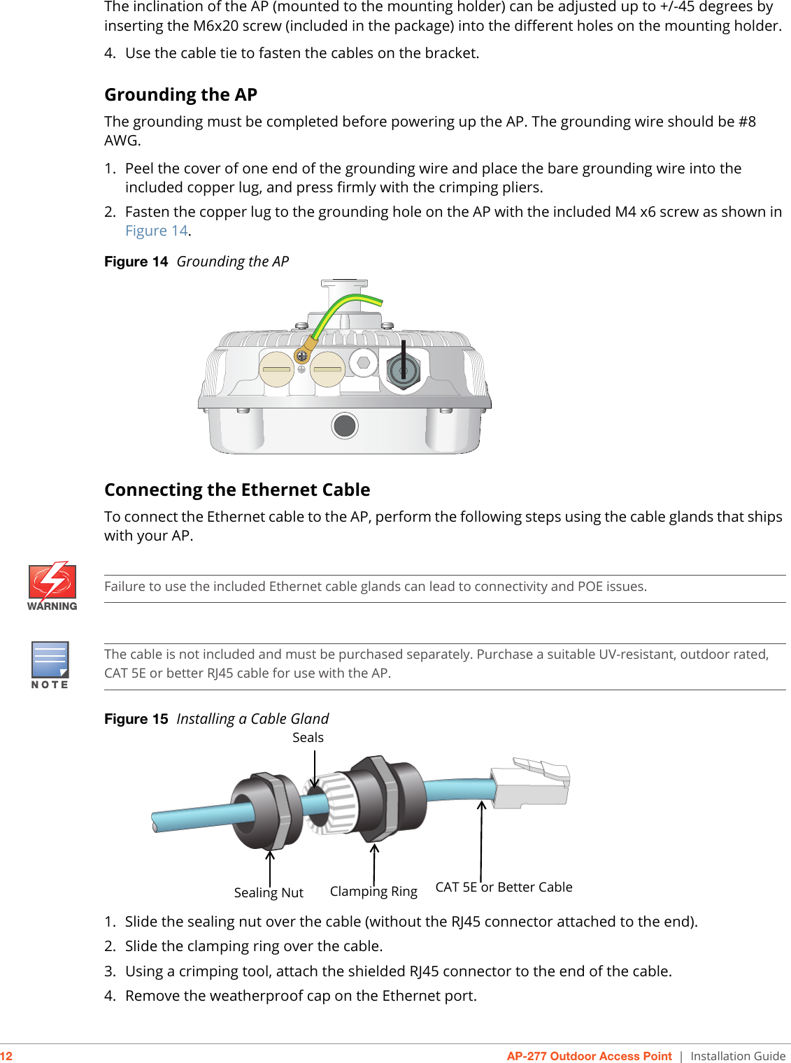 12 AP-277 Outdoor Access Point | Installation GuideThe inclination of the AP (mounted to the mounting holder) can be adjusted up to +/-45 degrees by inserting the M6x20 screw (included in the package) into the different holes on the mounting holder. 4. Use the cable tie to fasten the cables on the bracket.Grounding the APThe grounding must be completed before powering up the AP. The grounding wire should be #8 AWG.1. Peel the cover of one end of the grounding wire and place the bare grounding wire into the included copper lug, and press firmly with the crimping pliers.2. Fasten the copper lug to the grounding hole on the AP with the included M4 x6 screw as shown in Figure 14. Figure 14  Grounding the AP Connecting the Ethernet CableTo connect the Ethernet cable to the AP, perform the following steps using the cable glands that ships with your AP.Figure 15  Installing a Cable Gland 1. Slide the sealing nut over the cable (without the RJ45 connector attached to the end).2. Slide the clamping ring over the cable.3. Using a crimping tool, attach the shielded RJ45 connector to the end of the cable.4. Remove the weatherproof cap on the Ethernet port. WARNINGFailure to use the included Ethernet cable glands can lead to connectivity and POE issues.The cable is not included and must be purchased separately. Purchase a suitable UV-resistant, outdoor rated, CAT 5E or better RJ45 cable for use with the AP.Sealing Nut Clamping Ring CAT 5E or Better CableSeals