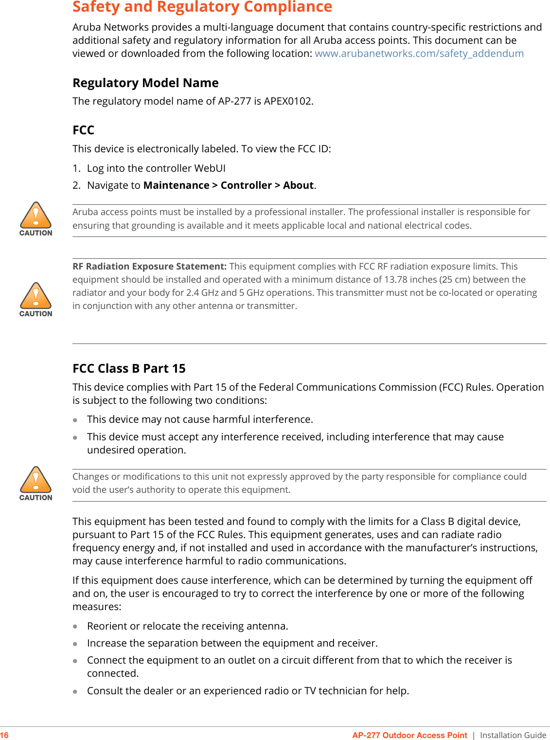 16 AP-277 Outdoor Access Point | Installation GuideSafety and Regulatory ComplianceAruba Networks provides a multi-language document that contains country-specific restrictions and additional safety and regulatory information for all Aruba access points. This document can be viewed or downloaded from the following location: www.arubanetworks.com/safety_addendum Regulatory Model NameThe regulatory model name of AP-277 is APEX0102.FCCThis device is electronically labeled. To view the FCC ID:1. Log into the controller WebUI2. Navigate to Maintenance &gt; Controller &gt; About.FCC Class B Part 15This device complies with Part 15 of the Federal Communications Commission (FCC) Rules. Operation is subject to the following two conditions:This device may not cause harmful interference.This device must accept any interference received, including interference that may causeundesired operation.This equipment has been tested and found to comply with the limits for a Class B digital device, pursuant to Part 15 of the FCC Rules. This equipment generates, uses and can radiate radio frequency energy and, if not installed and used in accordance with the manufacturer’s instructions, may cause interference harmful to radio communications.If this equipment does cause interference, which can be determined by turning the equipment off and on, the user is encouraged to try to correct the interference by one or more of the following measures:Reorient or relocate the receiving antenna.Increase the separation between the equipment and receiver.Connect the equipment to an outlet on a circuit different from that to which the receiver isconnected.Consult the dealer or an experienced radio or TV technician for help.!CAUTIONAruba access points must be installed by a professional installer. The professional installer is responsible for ensuring that grounding is available and it meets applicable local and national electrical codes.!CAUTIONRF Radiation Exposure Statement: This equipment complies with FCC RF radiation exposure limits. This equipment should be installed and operated with a minimum distance of 13.78 inches (25 cm) between the radiator and your body for 2.4 GHz and 5 GHz operations. This transmitter must not be co-located or operating in conjunction with any other antenna or transmitter.     !CAUTIONChanges or modifications to this unit not expressly approved by the party responsible for compliance could void the user’s authority to operate this equipment.