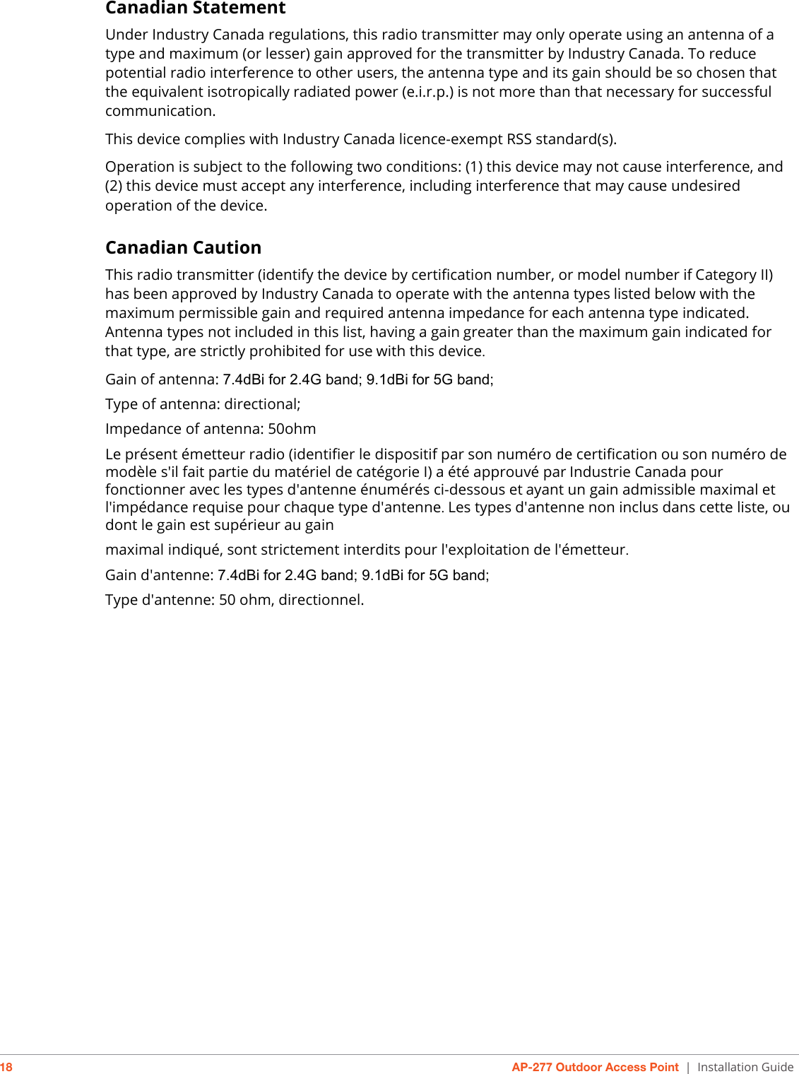 18 AP-277 Outdoor Access Point | Installation GuideCanadian StatementUnder Industry Canada regulations, this radio transmitter may only operate using an antenna of a type and maximum (or lesser) gain approved for the transmitter by Industry Canada. To reduce potential radio interference to other users, the antenna type and its gain should be so chosen that the equivalent isotropically radiated power (e.i.r.p.) is not more than that necessary for successful communication. This device complies with Industry Canada licence-exempt RSS standard(s).Operation is subject to the following two conditions: (1) this device may not cause interference, and (2) this device must accept any interference, including interference that may cause undesired operation of the device.Canadian CautionThis radio transmitter (identify the device by certification number, or model number ifCategory II) has been approved by Industry Canada to operate with the antenna typeslisted below with the maximum permissible gain and required antenna impedance foreach antenna type indicated. Antenna types not included in this list, having a gaingreater than the maximum gain indicated for that type, are strictly prohibited for usewith this device.Gain of antenna: 7.4dBi for 2.4G band; 9.1dBi for 5G band;Type of antenna: directional;Impedance of antenna: 50ohmLe présent émetteur radio (identifier le dispositif par son numéro de certification ouson numéro de modèle s&apos;il fait partie du matériel de catégorie I) a été approuvé parIndustrie Canada pour fonctionner avec les types d&apos;antenne énumérés ci-dessous etayant un gain admissible maximal et l&apos;impédance requise pour chaque type d&apos;antenne.Les types d&apos;antenne non inclus dans cette liste, ou dont le gain est supérieur au gainmaximal indiqué, sont strictement interdits pour l&apos;exploitation de l&apos;émetteur.Gain d&apos;antenne: 7.4dBi for 2.4G band; 9.1dBi for 5G band;Type d&apos;antenne: 50 ohm, directionnel.