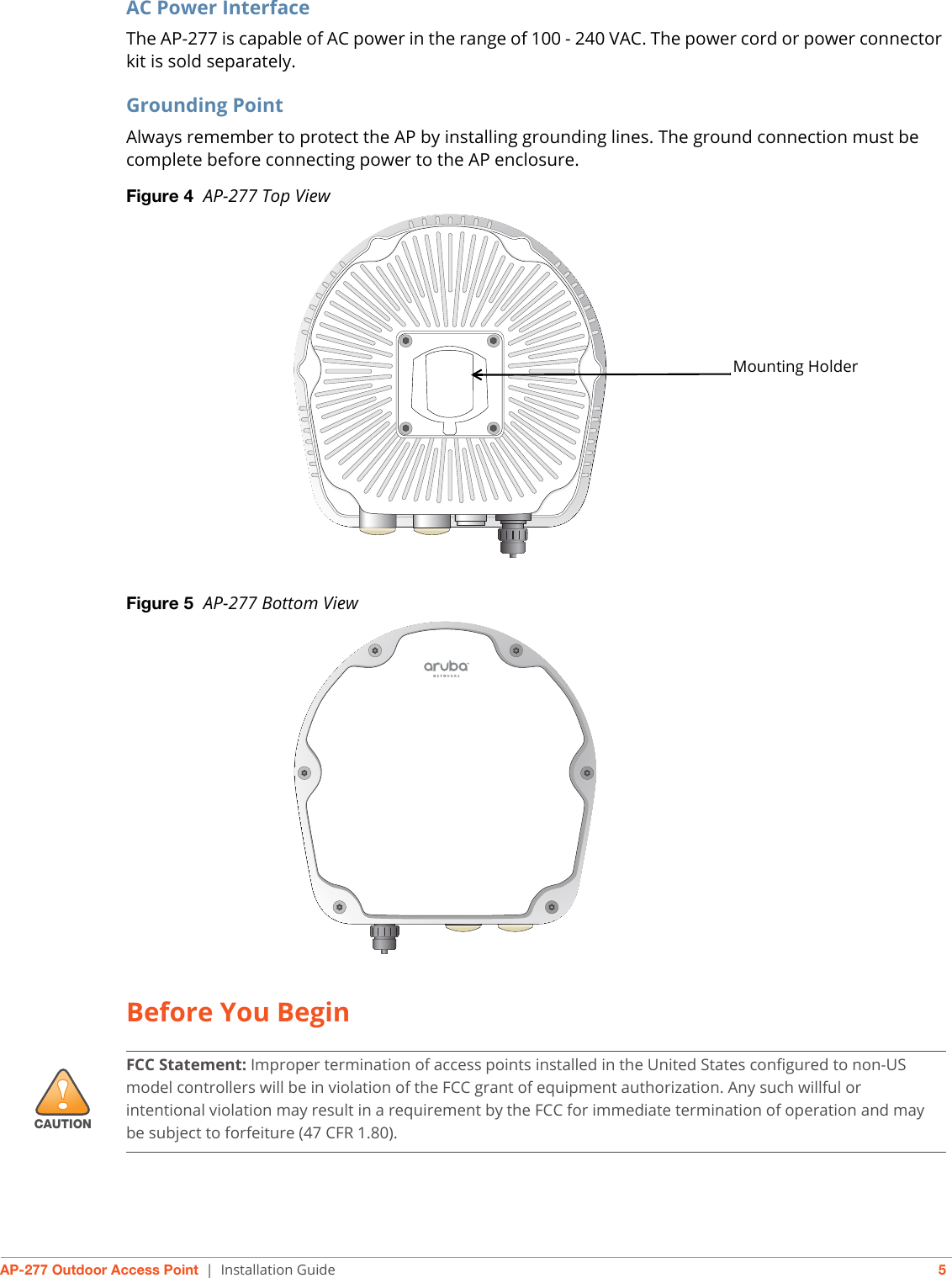 AP-277 Outdoor Access Point | Installation Guide 5AC Power InterfaceThe AP-277 is capable of AC power in the range of 100 - 240 VAC. The power cord or power connector kit is sold separately.Grounding PointAlways remember to protect the AP by installing grounding lines. The ground connection must be complete before connecting power to the AP enclosure. Figure 4  AP-277 Top ViewFigure 5  AP-277 Bottom ViewBefore You BeginMounting Holder!CAUTIONFCC Statement: Improper termination of access points installed in the United States configured to non-US model controllers will be in violation of the FCC grant of equipment authorization. Any such willful or intentional violation may result in a requirement by the FCC for immediate termination of operation and may be subject to forfeiture (47 CFR 1.80).