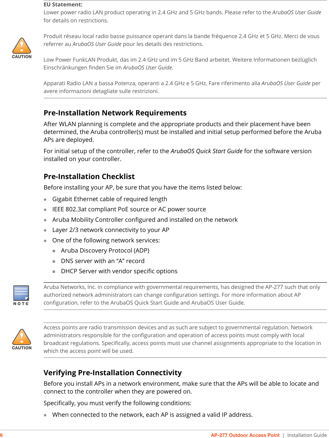 6AP-277 Outdoor Access Point | Installation GuidePre-Installation Network RequirementsAfter WLAN planning is complete and the appropriate products and their placement have been determined, the Aruba controller(s) must be installed and initial setup performed before the Aruba APs are deployed.For initial setup of the controller, refer to the ArubaOS Quick Start Guide for the software version installed on your controller.Pre-Installation ChecklistBefore installing your AP, be sure that you have the items listed below:Gigabit Ethernet cable of required lengthIEEE 802.3at compliant PoE source or AC power sourceAruba Mobility Controller configured and installed on the networkLayer 2/3 network connectivity to your APOne of the following network services:Aruba Discovery Protocol (ADP)DNS server with an “A” recordDHCP Server with vendor specific optionsVerifying Pre-Installation ConnectivityBefore you install APs in a network environment, make sure that the APs will be able to locate and connect to the controller when they are powered on.Specifically, you must verify the following conditions:When connected to the network, each AP is assigned a valid IP address.!CAUTIONEU Statement: Lower power radio LAN product operating in 2.4 GHz and 5 GHz bands. Please refer to the ArubaOS User Guide for details on restrictions.Produit réseau local radio basse puissance operant dans la bande fréquence 2.4 GHz et 5 GHz. Merci de vous referrer au ArubaOS User Guide pour les details des restrictions.Low Power FunkLAN Produkt, das im 2.4 GHz und im 5 GHz Band arbeitet. Weitere Informationen bezlüglich Einschränkungen finden Sie im ArubaOS User Guide.Apparati Radio LAN a bassa Potenza, operanti a 2.4 GHz e 5 GHz. Fare riferimento alla ArubaOS User Guide per avere informazioni detagliate sulle restrizioni.Aruba Networks, Inc. in compliance with governmental requirements, has designed the AP-277 such that only authorized network administrators can change configuration settings. For more information about AP configuration, refer to the ArubaOS Quick Start Guide and ArubaOS User Guide.!CAUTIONAccess points are radio transmission devices and as such are subject to governmental regulation. Network administrators responsible for the configuration and operation of access points must comply with local broadcast regulations. Specifically, access points must use channel assignments appropriate to the location in which the access point will be used.