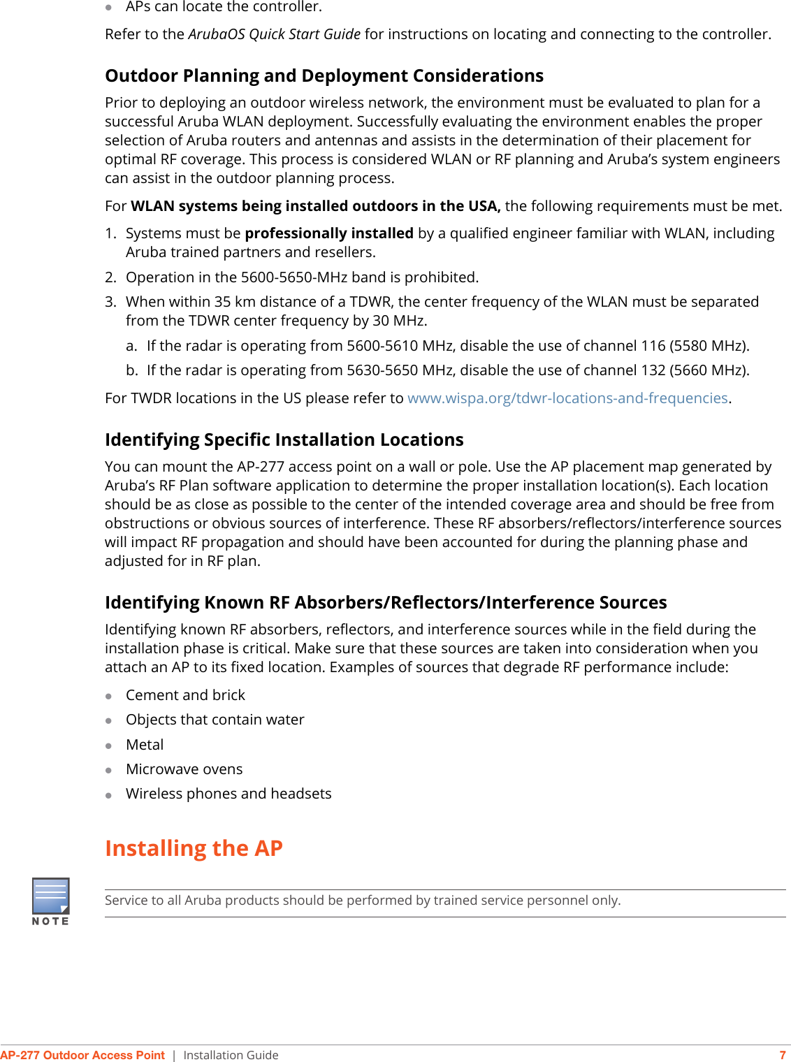 AP-277 Outdoor Access Point | Installation Guide 7APs can locate the controller.Refer to the ArubaOS Quick Start Guide for instructions on locating and connecting to the controller.Outdoor Planning and Deployment ConsiderationsPrior to deploying an outdoor wireless network, the environment must be evaluated to plan for a successful Aruba WLAN deployment. Successfully evaluating the environment enables the proper selection of Aruba routers and antennas and assists in the determination of their placement for optimal RF coverage. This process is considered WLAN or RF planning and Aruba’s system engineers can assist in the outdoor planning process.For WLAN systems being installed outdoors in the USA, the following requirements must be met.1. Systems must be professionally installed by a qualified engineer familiar with WLAN, including Aruba trained partners and resellers.2. Operation in the 5600-5650-MHz band is prohibited.3. When within 35 km distance of a TDWR, the center frequency of the WLAN must be separated from the TDWR center frequency by 30 MHz.a. If the radar is operating from 5600-5610 MHz, disable the use of channel 116 (5580 MHz).b. If the radar is operating from 5630-5650 MHz, disable the use of channel 132 (5660 MHz).For TWDR locations in the US please refer to www.wispa.org/tdwr-locations-and-frequencies.Identifying Specific Installation LocationsYou can mount the AP-277 access point on a wall or pole. Use the AP placement map generated by Aruba’s RF Plan software application to determine the proper installation location(s). Each location should be as close as possible to the center of the intended coverage area and should be free from obstructions or obvious sources of interference. These RF absorbers/reflectors/interference sources will impact RF propagation and should have been accounted for during the planning phase and adjusted for in RF plan.Identifying Known RF Absorbers/Reflectors/Interference SourcesIdentifying known RF absorbers, reflectors, and interference sources while in the field during the installation phase is critical. Make sure that these sources are taken into consideration when you attach an AP to its fixed location. Examples of sources that degrade RF performance include:Cement and brickObjects that contain waterMetalMicrowave ovensWireless phones and headsetsInstalling the APService to all Aruba products should be performed by trained service personnel only.