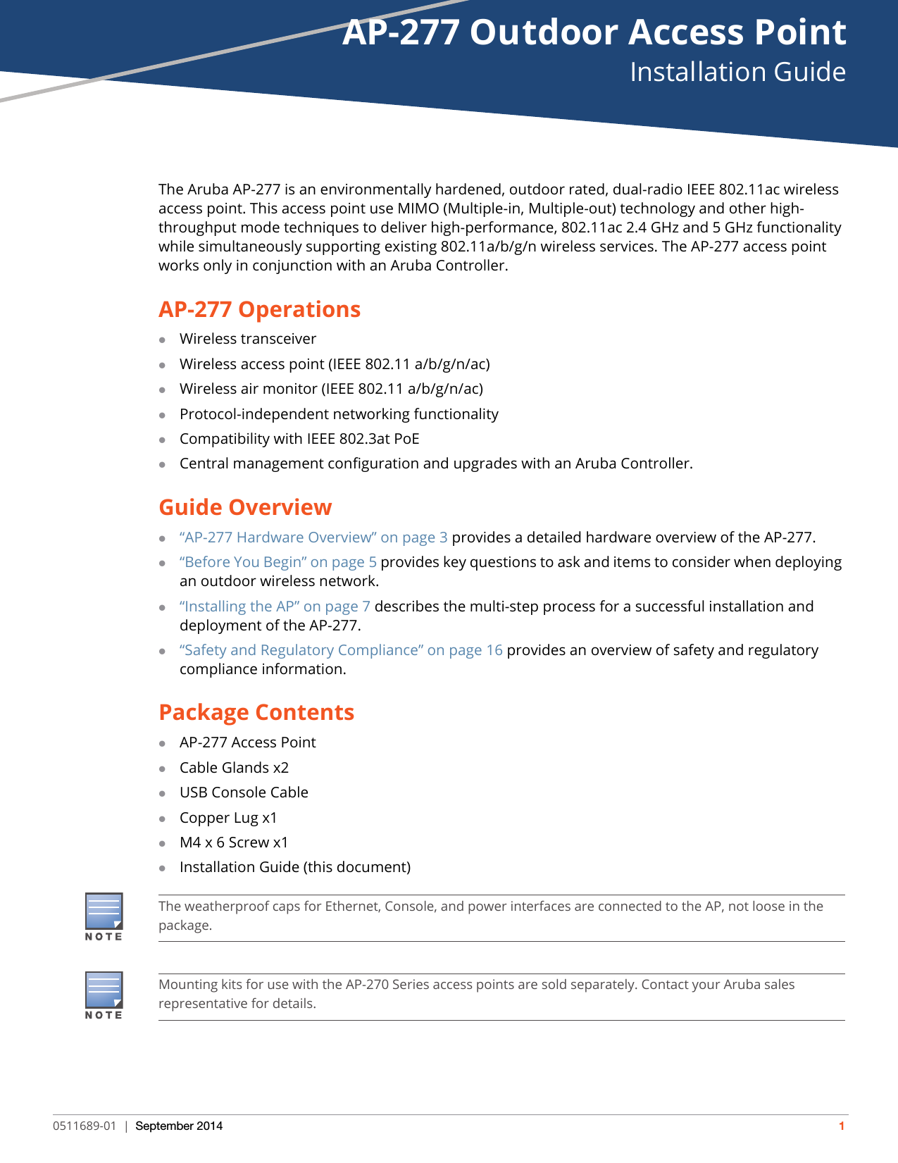 AP-277 Outdoor Access PointInstallation Guide0511689-01 | September 2014 1The Aruba AP-277 is an environmentally hardened, outdoor rated, dual-radio IEEE 802.11ac wireless access point. This access point use MIMO (Multiple-in, Multiple-out) technology and other high-throughput mode techniques to deliver high-performance, 802.11ac 2.4 GHz and 5 GHz functionality while simultaneously supporting existing 802.11a/b/g/n wireless services. The AP-277 access point works only in conjunction with an Aruba Controller. AP-277 OperationsWireless transceiverWireless access point (IEEE 802.11 a/b/g/n/ac)Wireless air monitor (IEEE 802.11 a/b/g/n/ac)Protocol-independent networking functionalityCompatibility with IEEE 802.3at PoECentral management configuration and upgrades with an Aruba Controller.Guide Overview“AP-277 Hardware Overview” on page3 provides a detailed hardware overview of the AP-277.“Before You Begin” on page5 provides key questions to ask and items to consider when deploying an outdoor wireless network.“Installing the AP” on page7 describes the multi-step process for a successful installation and deployment of the AP-277.“Safety and Regulatory Compliance” on page16 provides an overview of safety and regulatory compliance information.Package ContentsAP-277 Access PointCable Glands x2USB Console CableCopper Lug x1M4 x 6 Screw x1Installation Guide (this document)The weatherproof caps for Ethernet, Console, and power interfaces are connected to the AP, not loose in the package.Mounting kits for use with the AP-270 Series access points are sold separately. Contact your Aruba sales representative for details.