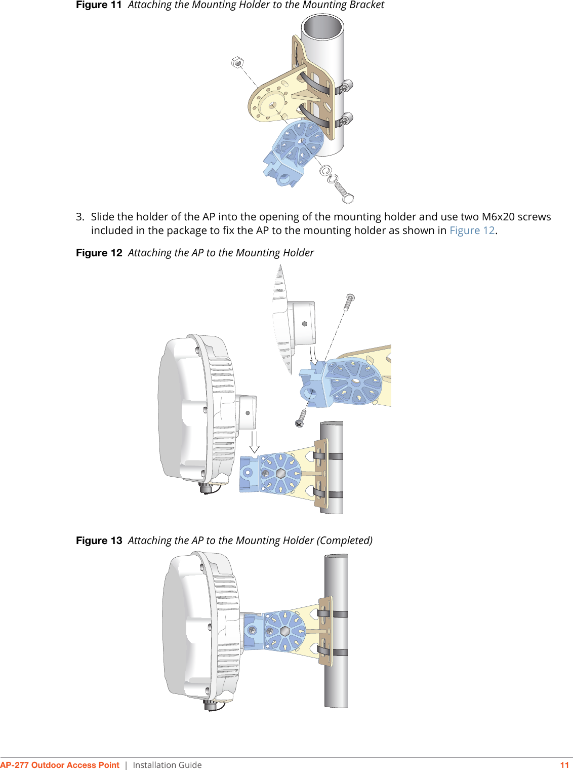 AP-277 Outdoor Access Point | Installation Guide 11Figure 11  Attaching the Mounting Holder to the Mounting Bracket3. Slide the holder of the AP into the opening of the mounting holder and use two M6x20 screws included in the package to fix the AP to the mounting holder as shown in Figure 12.Figure 12  Attaching the AP to the Mounting HolderFigure 13  Attaching the AP to the Mounting Holder (Completed)