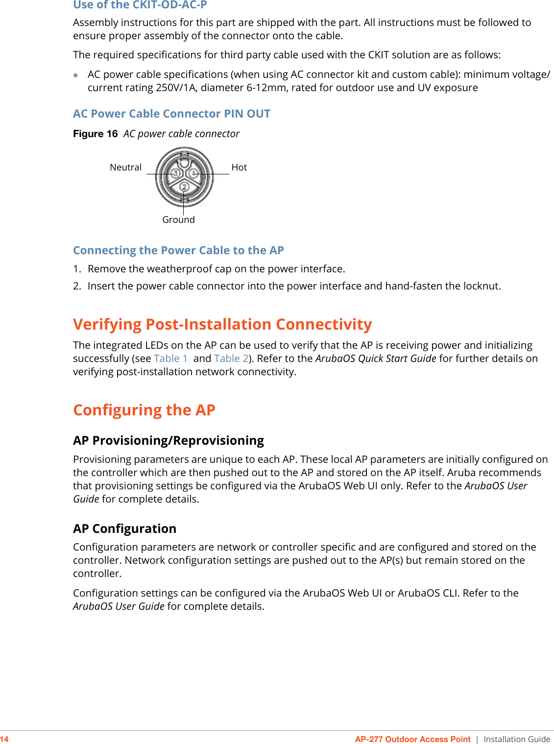 14 AP-277 Outdoor Access Point | Installation GuideUse of the CKIT-OD-AC-PAssembly instructions for this part are shipped with the part. All instructions must be followed to ensure proper assembly of the connector onto the cable.The required specifications for third party cable used with the CKIT solution are as follows:AC power cable specifications (when using AC connector kit and custom cable): minimum voltage/current rating 250V/1A, diameter 6-12mm, rated for outdoor use and UV exposureAC Power Cable Connector PIN OUT Figure 16  AC power cable connector Connecting the Power Cable to the AP1. Remove the weatherproof cap on the power interface. 2. Insert the power cable connector into the power interface and hand-fasten the locknut. Verifying Post-Installation ConnectivityThe integrated LEDs on the AP can be used to verify that the AP is receiving power and initializing successfully (see Table 1 and Table 2). Refer to the ArubaOS Quick Start Guide for further details on verifying post-installation network connectivity.Configuring the APAP Provisioning/ReprovisioningProvisioning parameters are unique to each AP. These local AP parameters are initially configured on the controller which are then pushed out to the AP and stored on the AP itself. Aruba recommends that provisioning settings be configured via the ArubaOS Web UI only. Refer to the ArubaOS User Guide for complete details.AP ConfigurationConfiguration parameters are network or controller specific and are configured and stored on the controller. Network configuration settings are pushed out to the AP(s) but remain stored on the controller.Configuration settings can be configured via the ArubaOS Web UI or ArubaOS CLI. Refer to the ArubaOS User Guide for complete details. HotNeutralGround