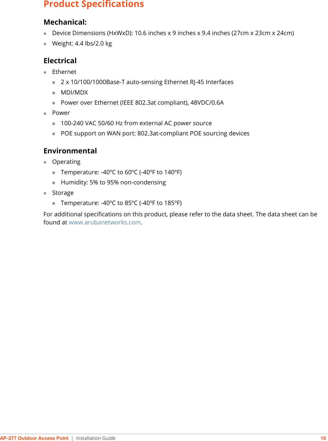 AP-277 Outdoor Access Point | Installation Guide 15Product SpecificationsMechanical:Device Dimensions (HxWxD): 10.6 inches x 9 inches x 9.4 inches (27cm x 23cm x 24cm)Weight: 4.4 lbs/2.0 kgElectricalEthernet2 x 10/100/1000Base-T auto-sensing Ethernet RJ-45 InterfacesMDI/MDXPower over Ethernet (IEEE 802.3at compliant), 48VDC/0.6APower100-240 VAC 50/60 Hz from external AC power sourcePOE support on WAN port: 802.3at-compliant POE sourcing devicesEnvironmentalOperatingTemperature: -40ºC to 60ºC (-40ºF to 140ºF)Humidity: 5% to 95% non-condensingStorageTemperature: -40ºC to 85ºC (-40ºF to 185ºF)For additional specifications on this product, please refer to the data sheet. The data sheet can be found at www.arubanetworks.com.