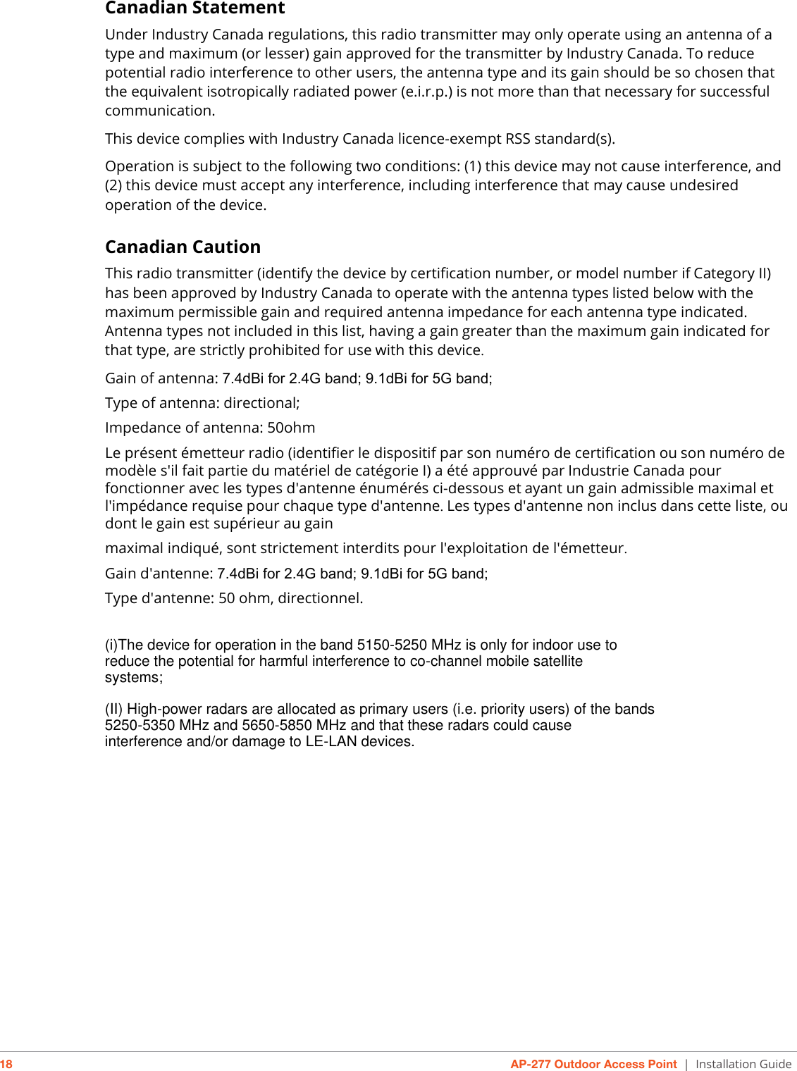 18 AP-277 Outdoor Access Point | Installation GuideCanadian StatementUnder Industry Canada regulations, this radio transmitter may only operate using an antenna of a type and maximum (or lesser) gain approved for the transmitter by Industry Canada. To reduce potential radio interference to other users, the antenna type and its gain should be so chosen that the equivalent isotropically radiated power (e.i.r.p.) is not more than that necessary for successful communication. This device complies with Industry Canada licence-exempt RSS standard(s).Operation is subject to the following two conditions: (1) this device may not cause interference, and (2) this device must accept any interference, including interference that may cause undesired operation of the device.Canadian CautionThis radio transmitter (identify the device by certification number, or model number ifCategory II) has been approved by Industry Canada to operate with the antenna typeslisted below with the maximum permissible gain and required antenna impedance foreach antenna type indicated. Antenna types not included in this list, having a gaingreater than the maximum gain indicated for that type, are strictly prohibited for usewith this device.Gain of antenna: 7.4dBi for 2.4G band; 9.1dBi for 5G band;Type of antenna: directional;Impedance of antenna: 50ohmLe présent émetteur radio (identifier le dispositif par son numéro de certification ouson numéro de modèle s&apos;il fait partie du matériel de catégorie I) a été approuvé parIndustrie Canada pour fonctionner avec les types d&apos;antenne énumérés ci-dessous etayant un gain admissible maximal et l&apos;impédance requise pour chaque type d&apos;antenne.Les types d&apos;antenne non inclus dans cette liste, ou dont le gain est supérieur au gainmaximal indiqué, sont strictement interdits pour l&apos;exploitation de l&apos;émetteur.Gain d&apos;antenne: 7.4dBi for 2.4G band; 9.1dBi for 5G band;Type d&apos;antenne: 50 ohm, directionnel.(i)The device for operation in the band 5150-5250 MHz is only for indoor use to reduce the potential for harmful interference to co-channel mobile satellite systems; (II) High-power radars are allocated as primary users (i.e. priority users) of the bands 5250-5350 MHz and 5650-5850 MHz and that these radars could cause interference and/or damage to LE-LAN devices.
