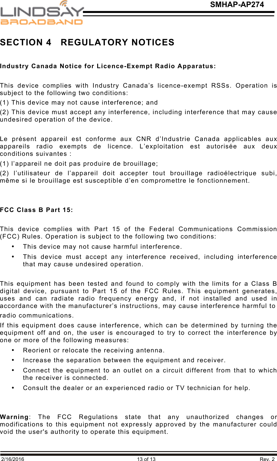   2/16/2016                                                                               13 of 13                                                                         Rev. 2 SMHAP-AP274 SECTION 4   REGULATORY NOTICES  Industry Canada Notice for Licence-Exempt Radio Apparatus:  This  device  complies  with  Industry  Canada’s  licence-exempt  RSSs.  Operation  is subject to the following two conditions: (1) This device may not cause interference; and (2) This device must accept any interference, including interference that may cause undesired operation of the device.  Le  présent  appareil  est  conforme  aux  CNR  d’Industrie  Canada  applicables  aux appareils  radio exempts  de  licence.  L’exploitation  est  autorisée  aux  deux conditions suivantes : (1) l’appareil ne doit pas produire de brouillage; (2)  l’utilisateur  de  l’appareil  doit  accepter  tout  brouillage  radioélectrique  subi, même si le brouillage est susceptible d’en compromettre le fonctionnement.   FCC Class B Part 15:  This  device  complies  with  Part  15  of  the  Federal  Communications  Commission (FCC) Rules. Operation is subject to the following two conditions: • This device may not cause harmful interference. • This  device  must  accept  any  interference  received,  including  interference that may cause undesired operation.  This equipment has been tested and found to comply with the limits for a Class B digital  device,  pursuant  to Part  15  of  the  FCC  Rules.  This  equipment  generates, uses  and  can  radiate  radio  frequency  energy  and,  if  not installed  and  used  in accordance with the manufacturer’s instructions, may cause interference harmful to radio communications. If this equipment does cause interference, which can be determined by turning the equipment off and  on, the  user is  encouraged to try to  correct the interference by one or more of the following measures: • Reorient or relocate the receiving antenna. • Increase the separation between the equipment and receiver. • Connect the equipment to an outlet on a circuit different from that to which the receiver is connected. • Consult the dealer or an experienced radio or TV technician for help.   Warning:  The  FCC  Regulations  state  that  any  unauthorized  changes  or modifications  to  this  equipment not expressly  approved  by the manufacturer  could void the user&apos;s authority to operate this equipment. 