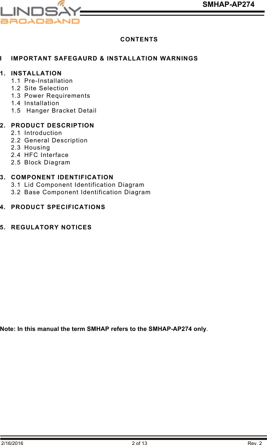   2/16/2016                                                                               2 of 13                                                                         Rev. 2 SMHAP-AP274 CONTENTS  I  IMPORTANT SAFEGAURD &amp; INSTALLATION WARNINGS  1. INSTALLATION 1.1  Pre-Installation 1.2  Site Selection 1.3  Power Requirements 1.4  Installation 1.5   Hanger Bracket Detail  2. PRODUCT DESCRIPTION 2.1  Introduction 2.2  General Description 2.3  Housing 2.4  HFC Interface 2.5  Block Diagram  3. COMPONENT IDENTIFICATION 3.1  Lid Component Identification Diagram 3.2  Base Component Identification Diagram  4. PRODUCT SPECIFICATIONS  5. REGULATORY NOTICES             Note: In this manual the term SMHAP refers to the SMHAP-AP274 only.   