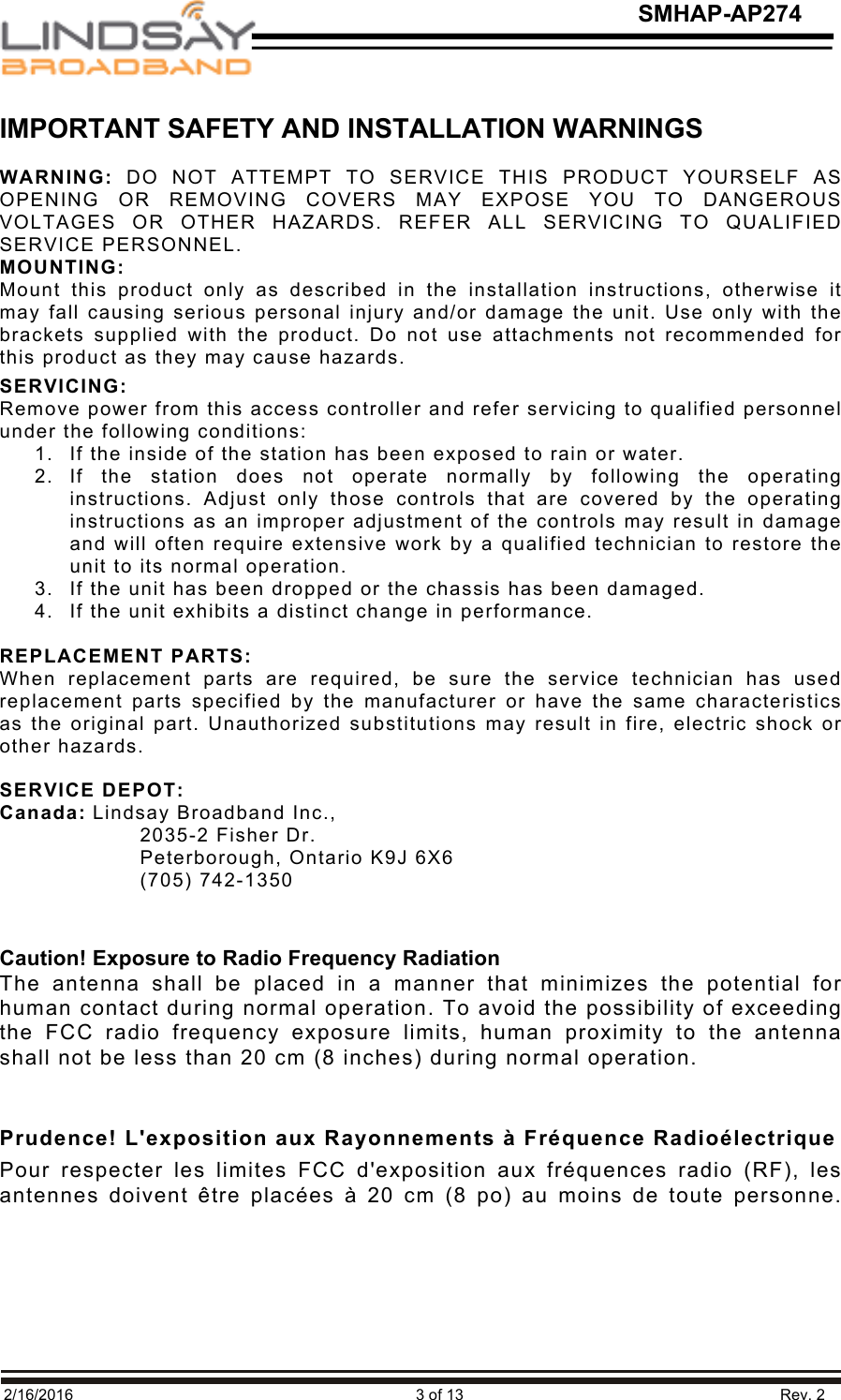   2/16/2016                                                                               3 of 13                                                                         Rev. 2 SMHAP-AP274 IMPORTANT SAFETY AND INSTALLATION WARNINGS  WARNING: DO  NOT  ATTEMPT  TO  SERVICE  THIS  PRODUCT  YOURSELF  AS OPENING  OR  REMOVING  COVERS  MAY  EXPOSE  YOU  TO  DANGEROUS VOLTAGES  OR  OTHER  HAZARDS.  REFER  ALL  SERVICING  TO  QUALIFIED SERVICE PERSONNEL. MOUNTING: Mount  this  product  only  as  described  in  the  installation  instructions,  otherwise  it may fall causing serious personal injury and/or damage the unit. Use only with the brackets supplied with the  product. Do  not  use attachments  not  recommended for this product as they may cause hazards. SERVICING: Remove power from this access controller and refer servicing to qualified personnel under the following conditions: 1. If the inside of the station has been exposed to rain or water. 2. If  the  station  does  not  operate  normally  by  following  the  operating instructions.  Adjust  only  those  controls  that  are  covered  by  the  operating instructions as an improper adjustment of the controls may result in damage and will often require extensive work by a qualified technician to restore the unit to its normal operation. 3. If the unit has been dropped or the chassis has been damaged. 4. If the unit exhibits a distinct change in performance.  REPLACEMENT PARTS: When  replacement  parts  are  required,  be  sure  the  service  technician  has  used replacement parts  specified by  the manufacturer  or  have the  same  characteristics as the original part. Unauthorized substitutions may result in fire, electric shock or other hazards.  SERVICE DEPOT: Canada: Lindsay Broadband Inc.,         2035-2 Fisher Dr.       Peterborough, Ontario K9J 6X6       (705) 742-1350    !Caution! Exposure to Radio Frequency Radiation The antenna  shall  be  placed  in  a  manner  that  minimizes  the  potential  for human contact during normal operation. To avoid the possibility of exceeding the  FCC  radio  frequency  exposure  limits,  human  proximity  to  the  antenna shall not be less than 20 cm (8 inches) during normal operation.   Prudence! L&apos;exposition aux Rayonnements à Fréquence Radioélectrique Pour  respecter  les  limites  FCC  d&apos;exposition  aux  fréquences  radio  (RF),  les antennes doivent être placées à  20 cm (8 po) au moins de toute personne.