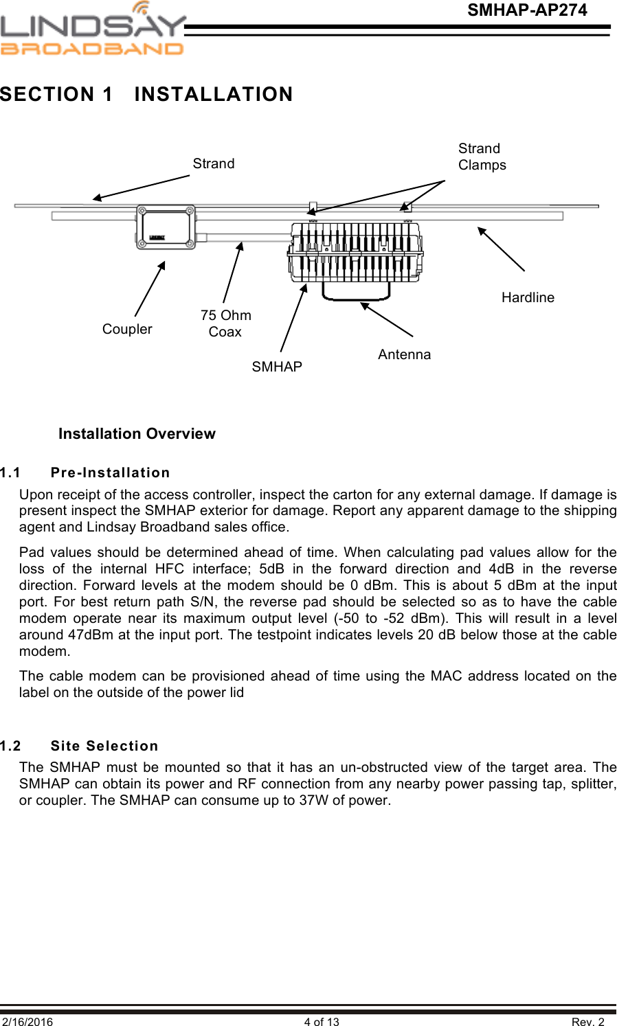   2/16/2016                                                                               4 of 13                                                                         Rev. 2 SMHAP-AP274 Strand Clamps Coupler Hardline SMHAP Antenna 75 Ohm   Coax Strand Installation Overview SECTION 1   INSTALLATION           1.1  Pre-Installation Upon receipt of the access controller, inspect the carton for any external damage. If damage is present inspect the SMHAP exterior for damage. Report any apparent damage to the shipping agent and Lindsay Broadband sales office.  Pad values  should  be  determined  ahead  of  time.  When calculating pad values allow for the loss  of  the  internal  HFC  interface;  5dB  in  the  forward  direction  and  4dB  in  the  reverse direction. Forward  levels at  the modem  should  be 0  dBm.  This  is  about  5 dBm at  the input port. For best  return  path  S/N,  the  reverse  pad  should  be  selected  so  as  to  have  the  cable modem  operate  near  its  maximum  output  level  (-50  to  -52  dBm).  This  will  result  in  a  level around 47dBm at the input port. The testpoint indicates levels 20 dB below those at the cable modem. The cable modem can be provisioned ahead of time using the MAC address located on  the label on the outside of the power lid  1.2   Site Selection The  SMHAP  must be  mounted so  that  it  has an  un-obstructed view  of  the target area.  The SMHAP can obtain its power and RF connection from any nearby power passing tap, splitter, or coupler. The SMHAP can consume up to 37W of power.       