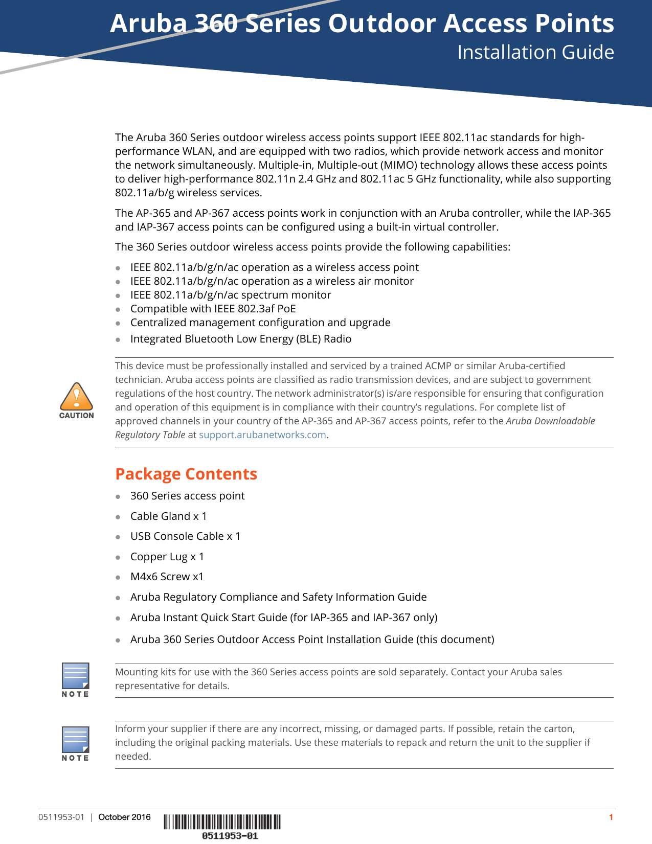 Aruba 360 Series Outdoor Access PointsInstallation Guide0511953-01 | October 2016 1The Aruba 360 Series outdoor wireless access points support IEEE 802.11ac standards for high-performance WLAN, and are equipped with two radios, which provide network access and monitor the network simultaneously. Multiple-in, Multiple-out (MIMO) technology allows these access points to deliver high-performance 802.11n 2.4 GHz and 802.11ac 5 GHz functionality, while also supporting 802.11a/b/g wireless services.The AP-365 and AP-367 access points work in conjunction with an Aruba controller, while the IAP-365 and IAP-367 access points can be configured using a built-in virtual controller.The 360 Series outdoor wireless access points provide the following capabilities:IEEE 802.11a/b/g/n/ac operation as a wireless access pointIEEE 802.11a/b/g/n/ac operation as a wireless air monitorIEEE 802.11a/b/g/n/ac spectrum monitorCompatible with IEEE 802.3af PoE Centralized management configuration and upgradeIntegrated Bluetooth Low Energy (BLE) RadioPackage Contents360 Series access pointCable Gland x 1USB Console Cable x 1Copper Lug x 1 M4x6 Screw x1Aruba Regulatory Compliance and Safety Information GuideAruba Instant Quick Start Guide (for IAP-365 and IAP-367 only)Aruba 360 Series Outdoor Access Point Installation Guide (this document)!CAUTIONThis device must be professionally installed and serviced by a trained ACMP or similar Aruba-certified technician. Aruba access points are classified as radio transmission devices, and are subject to government regulations of the host country. The network administrator(s) is/are responsible for ensuring that configuration and operation of this equipment is in compliance with their country’s regulations. For complete list of approved channels in your country of the AP-365 and AP-367 access points, refer to the Aruba Downloadable Regulatory Table at support.arubanetworks.com.Mounting kits for use with the 360 Series access points are sold separately. Contact your Aruba sales representative for details.Inform your supplier if there are any incorrect, missing, or damaged parts. If possible, retain the carton, including the original packing materials. Use these materials to repack and return the unit to the supplier if needed.