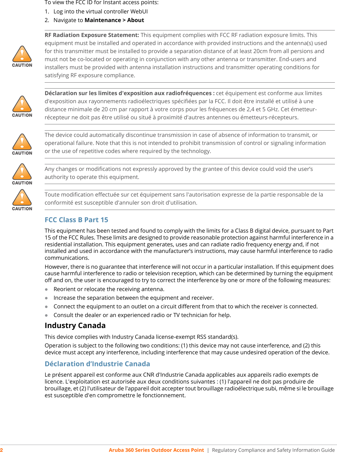 2Aruba 360 Series Outdoor Access Point  | Regulatory Compliance and Safety Information GuideTo view the FCC ID for Instant access points:1. Log into the virtual controller WebUI2. Navigate to Maintenance &gt; AboutFCC Class B Part 15This equipment has been tested and found to comply with the limits for a Class B digital device, pursuant to Part 15 of the FCC Rules. These limits are designed to provide reasonable protection against harmful interference in a residential installation. This equipment generates, uses and can radiate radio frequency energy and, if not installed and used in accordance with the manufacturer’s instructions, may cause harmful interference to radio communications.However, there is no guarantee that interference will not occur in a particular installation. If this equipment does cause harmful interference to radio or television reception, which can be determined by turning the equipment off and on, the user is encouraged to try to correct the interference by one or more of the following measures:Reorient or relocate the receiving antenna.Increase the separation between the equipment and receiver.Connect the equipment to an outlet on a circuit different from that to which the receiver is connected.Consult the dealer or an experienced radio or TV technician for help.Industry CanadaThis device complies with Industry Canada license-exempt RSS standard(s).Operation is subject to the following two conditions: (1) this device may not cause interference, and (2) this device must accept any interference, including interference that may cause undesired operation of the device. Déclaration d’Industrie CanadaLe présent appareil est conforme aux CNR d&apos;Industrie Canada applicables aux appareils radio exempts de licence. L&apos;exploitation est autorisée aux deux conditions suivantes : (1) l&apos;appareil ne doit pas produire de brouillage, et (2) l&apos;utilisateur de l&apos;appareil doit accepter tout brouillage radioélectrique subi, même si le brouillage est susceptible d&apos;en compromettre le fonctionnement.!RF Radiation Exposure Statement: This equipment complies with FCC RF radiation exposure limits. This equipment must be installed and operated in accordance with provided instructions and the antenna(s) used for this transmitter must be installed to provide a separation distance of at least 20cm from all persions and must not be co-located or operating in conjunction with any other antenna or transmitter. End-users and installers must be provided with antenna installation instructions and transmitter operating conditions for satisfying RF exposure compliance.!Déclaration sur les limites d&apos;exposition aux radiofréquences :cet équipement est conforme aux limites d&apos;exposition aux rayonnements radioélectriques spécifiées par la FCC. Il doit être installé et utilisé à une distance minimale de 20 cm par rapport à votre corps pour les fréquences de 2,4 et 5 GHz. Cet émetteur-récepteur ne doit pas être utilisé ou situé à proximité d&apos;autres antennes ou émetteurs-récepteurs. !The device could automatically discontinue transmission in case of absence of information to transmit, or operational failure. Note that this is not intended to prohibit transmission of control or signaling information or the use of repetitive codes where required by the technology.!Any changes or modifications not expressly approved by the grantee of this device could void the user’sauthority to operate this equipment.!Toute modification effectuée sur cet équipement sans l&apos;autorisation expresse de la partie responsable de laconformité est susceptible d&apos;annuler son droit d&apos;utilisation.