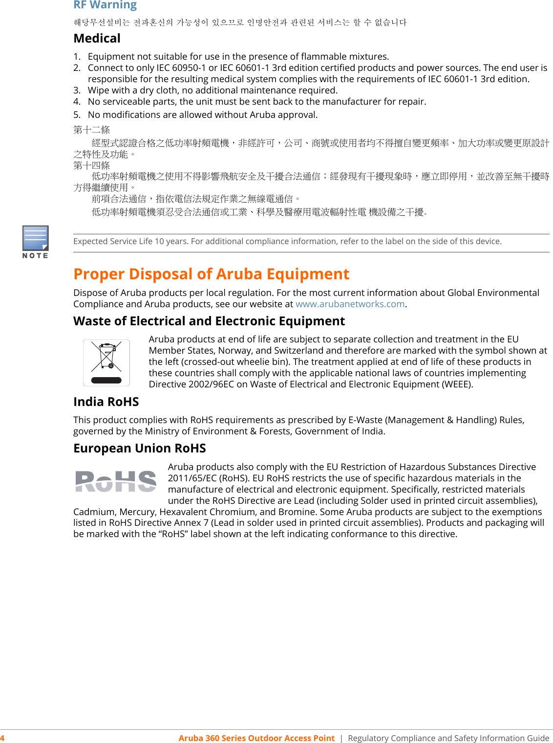 4Aruba 360 Series Outdoor Access Point  | Regulatory Compliance and Safety Information GuideRF Warning해당무선설비는 전파혼신의 가능성이 있으므로 인명안전과 관련된 서비스는 할 수 없습니다Medical1. Equipment not suitable for use in the presence of flammable mixtures.2. Connect to only IEC 60950-1 or IEC 60601-1 3rd edition certified products and power sources. The end user isresponsible for the resulting medical system complies with the requirements of IEC 60601-1 3rd edition.3. Wipe with a dry cloth, no additional maintenance required.4. No serviceable parts, the unit must be sent back to the manufacturer for repair.5. No modifications are allowed without Aruba approval.第十二條　　經型式認證合格之低功率射頻電機，非經許可，公司、商號或使用者均不得擅自變更頻率、加大功率或變更原設計之特性及功能。第十四條　　低功率射頻電機之使用不得影響飛航安全及干擾合法通信；經發現有干擾現象時，應立即停用，並改善至無干擾時方得繼續使用。　　前項合法通信，指依電信法規定作業之無線電通信。　　低功率射頻電機須忍受合法通信或工業、科學及醫療用電波輻射性電 機設備之干擾。Proper Disposal of Aruba EquipmentDispose of Aruba products per local regulation. For the most current information about Global Environmental Compliance and Aruba products, see our website at www.arubanetworks.com.Waste of Electrical and Electronic EquipmentAruba products at end of life are subject to separate collection and treatment in the EU Member States, Norway, and Switzerland and therefore are marked with the symbol shown at the left (crossed-out wheelie bin). The treatment applied at end of life of these products in these countries shall comply with the applicable national laws of countries implementing Directive 2002/96EC on Waste of Electrical and Electronic Equipment (WEEE).India RoHSThis product complies with RoHS requirements as prescribed by E-Waste (Management &amp; Handling) Rules, governed by the Ministry of Environment &amp; Forests, Government of India.European Union RoHSAruba products also comply with the EU Restriction of Hazardous Substances Directive 2011/65/EC (RoHS). EU RoHS restricts the use of specific hazardous materials in the manufacture of electrical and electronic equipment. Specifically, restricted materials under the RoHS Directive are Lead (including Solder used in printed circuit assemblies), Cadmium, Mercury, Hexavalent Chromium, and Bromine. Some Aruba products are subject to the exemptions listed in RoHS Directive Annex 7 (Lead in solder used in printed circuit assemblies). Products and packaging will be marked with the “RoHS” label shown at the left indicating conformance to this directive.Expected Service Life 10 years. For additional compliance information, refer to the label on the side of this device.