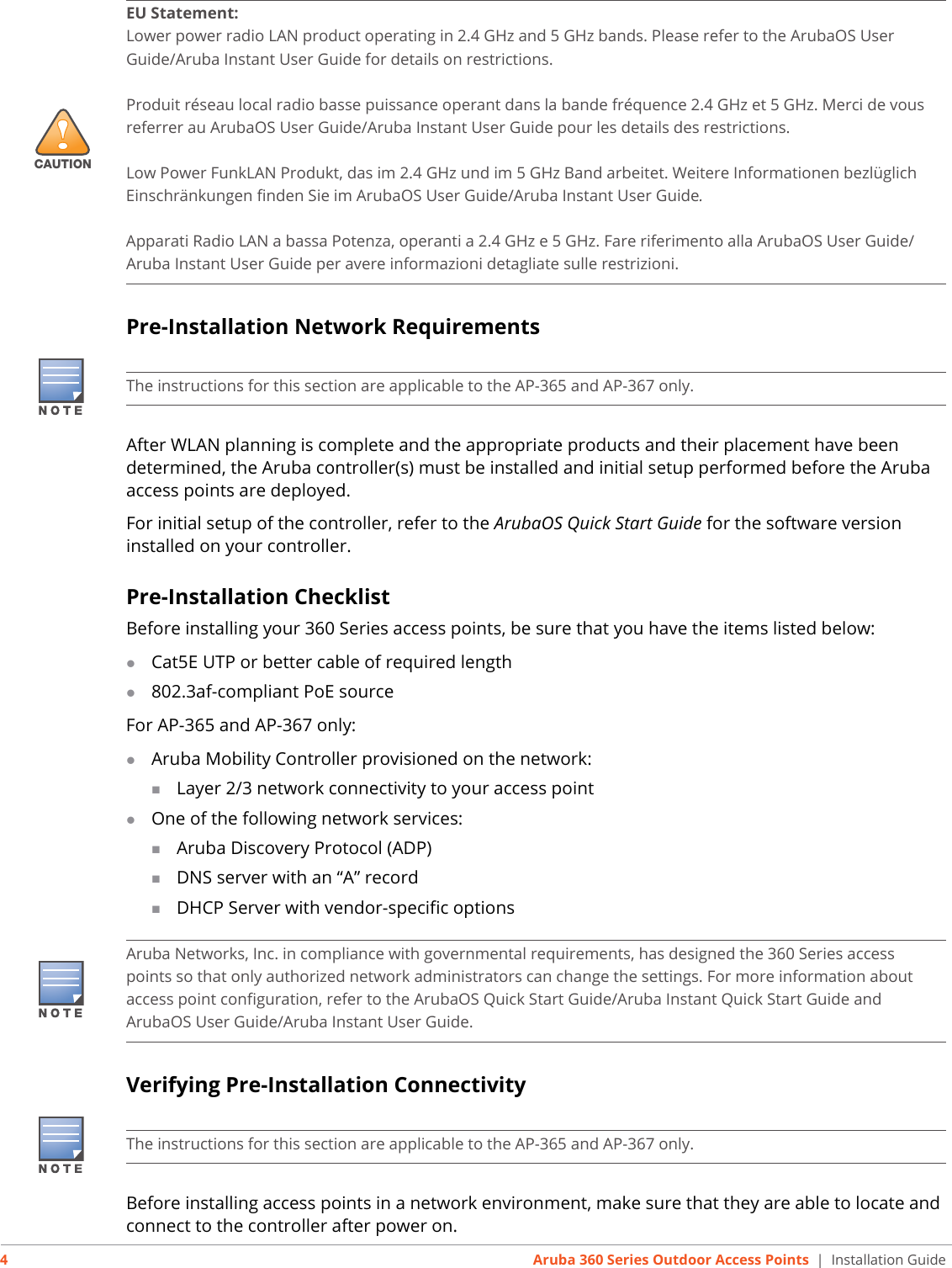 4Aruba 360 Series Outdoor Access Points | Installation GuidePre-Installation Network RequirementsAfter WLAN planning is complete and the appropriate products and their placement have been determined, the Aruba controller(s) must be installed and initial setup performed before the Aruba access points are deployed.For initial setup of the controller, refer to the ArubaOS Quick Start Guide for the software version installed on your controller.Pre-Installation ChecklistBefore installing your 360 Series access points, be sure that you have the items listed below:Cat5E UTP or better cable of required length802.3af-compliant PoE sourceFor AP-365 and AP-367 only:Aruba Mobility Controller provisioned on the network:Layer 2/3 network connectivity to your access pointOne of the following network services:Aruba Discovery Protocol (ADP)DNS server with an “A” recordDHCP Server with vendor-specific optionsVerifying Pre-Installation ConnectivityBefore installing access points in a network environment, make sure that they are able to locate and connect to the controller after power on.!CAUTIONEU Statement: Lower power radio LAN product operating in 2.4 GHz and 5 GHz bands. Please refer to the ArubaOS User Guide/Aruba Instant User Guide for details on restrictions.Produit réseau local radio basse puissance operant dans la bande fréquence 2.4 GHz et 5 GHz. Merci de vous referrer au ArubaOS User Guide/Aruba Instant User Guide pour les details des restrictions.Low Power FunkLAN Produkt, das im 2.4 GHz und im 5 GHz Band arbeitet. Weitere Informationen bezlüglich Einschränkungen finden Sie im ArubaOS User Guide/Aruba Instant User Guide.Apparati Radio LAN a bassa Potenza, operanti a 2.4 GHz e 5 GHz. Fare riferimento alla ArubaOS User Guide/Aruba Instant User Guide per avere informazioni detagliate sulle restrizioni.The instructions for this section are applicable to the AP-365 and AP-367 only.Aruba Networks, Inc. in compliance with governmental requirements, has designed the 360 Series access points so that only authorized network administrators can change the settings. For more information about access point configuration, refer to the ArubaOS Quick Start Guide/Aruba Instant Quick Start Guide and ArubaOS User Guide/Aruba Instant User Guide.The instructions for this section are applicable to the AP-365 and AP-367 only.