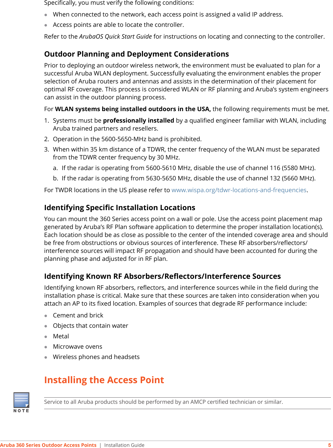 Aruba 360 Series Outdoor Access Points | Installation Guide 5Specifically, you must verify the following conditions:When connected to the network, each access point is assigned a valid IP address.Access points are able to locate the controller.Refer to the ArubaOS Quick Start Guide for instructions on locating and connecting to the controller.Outdoor Planning and Deployment ConsiderationsPrior to deploying an outdoor wireless network, the environment must be evaluated to plan for a successful Aruba WLAN deployment. Successfully evaluating the environment enables the proper selection of Aruba routers and antennas and assists in the determination of their placement for optimal RF coverage. This process is considered WLAN or RF planning and Aruba’s system engineers can assist in the outdoor planning process.For WLAN systems being installed outdoors in the USA, the following requirements must be met.1. Systems must be professionally installed by a qualified engineer familiar with WLAN, including Aruba trained partners and resellers.2. Operation in the 5600-5650-MHz band is prohibited.3. When within 35 km distance of a TDWR, the center frequency of the WLAN must be separated from the TDWR center frequency by 30 MHz.a. If the radar is operating from 5600-5610 MHz, disable the use of channel 116 (5580 MHz).b. If the radar is operating from 5630-5650 MHz, disable the use of channel 132 (5660 MHz).For TWDR locations in the US please refer to www.wispa.org/tdwr-locations-and-frequencies.Identifying Specific Installation LocationsYou can mount the 360 Series access point on a wall or pole. Use the access point placement map generated by Aruba’s RF Plan software application to determine the proper installation location(s). Each location should be as close as possible to the center of the intended coverage area and should be free from obstructions or obvious sources of interference. These RF absorbers/reflectors/interference sources will impact RF propagation and should have been accounted for during the planning phase and adjusted for in RF plan.Identifying Known RF Absorbers/Reflectors/Interference SourcesIdentifying known RF absorbers, reflectors, and interference sources while in the field during the installation phase is critical. Make sure that these sources are taken into consideration when you attach an AP to its fixed location. Examples of sources that degrade RF performance include:Cement and brickObjects that contain waterMetalMicrowave ovensWireless phones and headsetsInstalling the Access PointService to all Aruba products should be performed by an AMCP certified technician or similar.