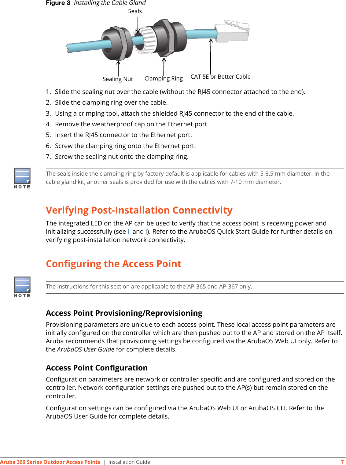 Aruba 360 Series Outdoor Access Points | Installation Guide 7Figure 3  Installing the Cable Gland 1. Slide the sealing nut over the cable (without the RJ45 connector attached to the end).2. Slide the clamping ring over the cable.3. Using a crimping tool, attach the shielded RJ45 connector to the end of the cable.4. Remove the weatherproof cap on the Ethernet port. 5. Insert the RJ45 connector to the Ethernet port.6. Screw the clamping ring onto the Ethernet port.7. Screw the sealing nut onto the clamping ring.Verifying Post-Installation ConnectivityThe integrated LED on the AP can be used to verify that the access point is receiving power and initializing successfully (see l and l). Refer to the ArubaOS Quick Start Guide for further details on verifying post-installation network connectivity.Configuring the Access PointAccess Point Provisioning/ReprovisioningProvisioning parameters are unique to each access point. These local access point parameters are initially configured on the controller which are then pushed out to the AP and stored on the AP itself. Aruba recommends that provisioning settings be configured via the ArubaOS Web UI only. Refer to the ArubaOS User Guide for complete details.Access Point ConfigurationConfiguration parameters are network or controller specific and are configured and stored on the controller. Network configuration settings are pushed out to the AP(s) but remain stored on the controller.Configuration settings can be configured via the ArubaOS Web UI or ArubaOS CLI. Refer to the ArubaOS User Guide for complete details.Sealing Nut Clamping Ring CAT 5E or Better CableSealsThe seals inside the clamping ring by factory default is applicable for cables with 5-8.5 mm diameter. In the cable gland kit, another seals is provided for use with the cables with 7-10 mm diameter.The instructions for this section are applicable to the AP-365 and AP-367 only.