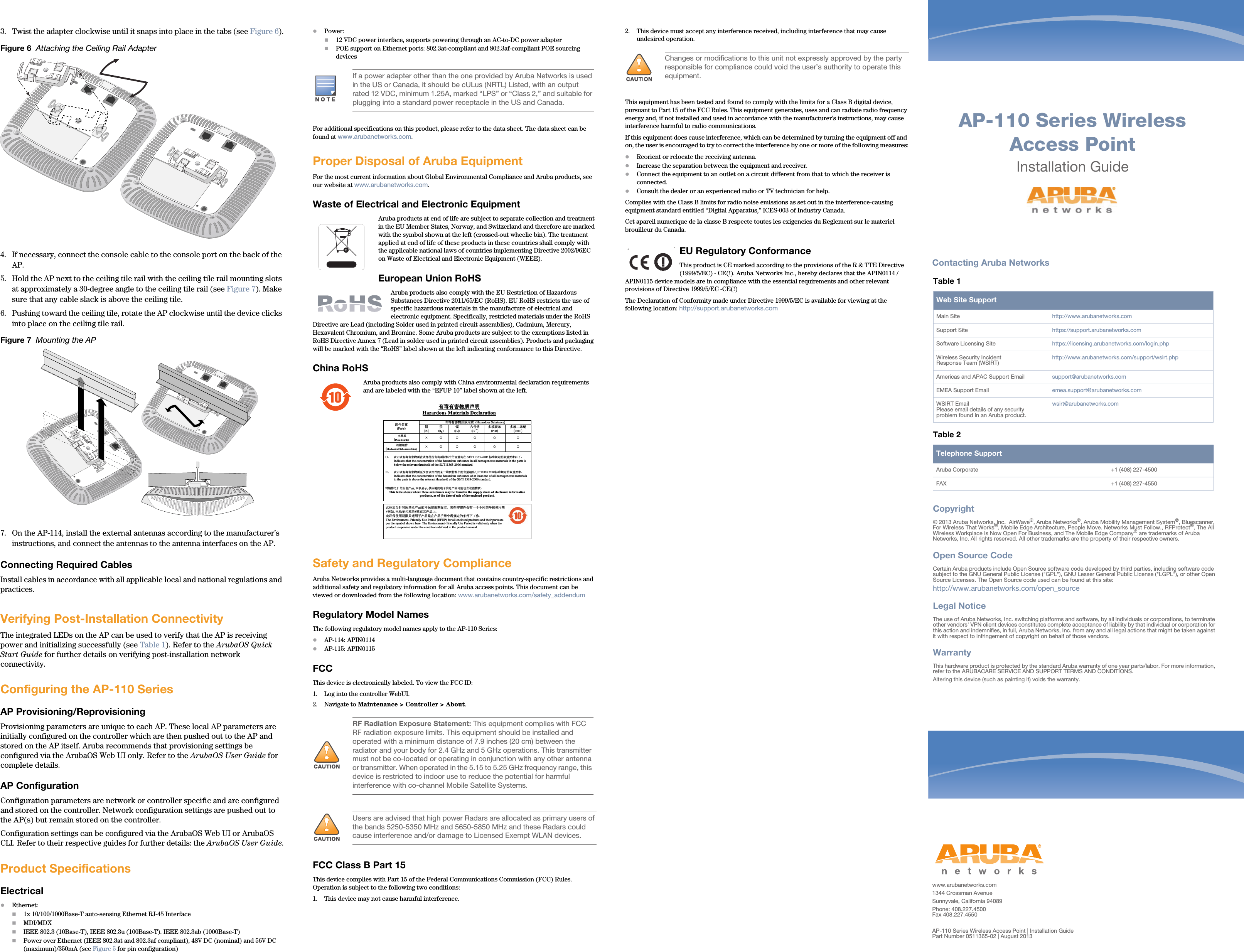 AP-110 Series Wireless Access PointInstallation Guidewww.arubanetworks.com1344 Crossman AvenueSunnyvale, California 94089Phone: 408.227.4500Fax 408.227.4550AP-110 Series Wireless Access Point | Installation GuidePart Number 0511365-02 | August 2013Contacting Aruba NetworksTable 1  Web Site SupportMain Site http://www.arubanetworks.com  Support Site https://support.arubanetworks.com  Software Licensing Site https://licensing.arubanetworks.com/login.phpWireless Security IncidentResponse Team (WSIRT) http://www.arubanetworks.com/support/wsirt.phpAmericas and APAC Support Email  support@arubanetworks.com  EMEA Support Email emea.support@arubanetworks.comWSIRT EmailPlease email details of any securityproblem found in an Aruba product.wsirt@arubanetworks.comTable 2  Telephone SupportAruba Corporate +1 (408) 227-4500FAX +1 (408) 227-4550Copyright&copy; 2013 Aruba Networks, Inc.  AirWave&reg;, Aruba Networks&reg;, Aruba Mobility Management System&reg;, Bluescanner, For Wireless That Works&reg;, Mobile Edge Architecture, People Move. Networks Must Follow., RFProtect&reg;, The All Wireless Workplace Is Now Open For Business, and The Mobile Edge Company&reg; are trademarks of Aruba Networks, Inc. All rights reserved. All other trademarks are the property of their respective owners.Open Source CodeCertain Aruba products include Open Source software code developed by third parties, including software code subject to the GNU General Public License ("GPL"), GNU Lesser General Public License ("LGPL"), or other Open Source Licenses. The Open Source code used can be found at this site:http://www.arubanetworks.com/open_sourceLegal NoticeThe use of Aruba Networks, Inc. switching platforms and software, by all individuals or corporations, to terminate other vendors' VPN client devices constitutes complete acceptance of liability by that individual or corporation for this action and indemnifies, in full, Aruba Networks, Inc. from any and all legal actions that might be taken against it with respect to infringement of copyright on behalf of those vendors.WarrantyThis hardware product is protected by the standard Aruba warranty of one year parts/labor. For more information, refer to the ARUBACARE SERVICE AND SUPPORT TERMS AND CONDITIONS.Altering this device (such as painting it) voids the warranty.3. Twist the adapter clockwise until it snaps into place in the tabs (see Figure 6).Figure 6  Attaching the Ceiling Rail Adapter4. If necessary, connect the console cable to the console port on the back of the AP.5. Hold the AP next to the ceiling tile rail with the ceiling tile rail mounting slots at approximately a 30-degree angle to the ceiling tile rail (see Figure 7). Make sure that any cable slack is above the ceiling tile.6. Pushing toward the ceiling tile, rotate the AP clockwise until the device clicks into place on the ceiling tile rail.Figure 7  Mounting the AP7. On the AP-114, install the external antennas according to the manufacturer&rsquo;s instructions, and connect the antennas to the antenna interfaces on the AP.Connecting Required CablesInstall cables in accordance with all applicable local and national regulations and practices.Verifying Post-Installation ConnectivityThe integrated LEDs on the AP can be used to verify that the AP is receiving power and initializing successfully (see Table 1). Refer to the ArubaOS Quick Start Guide for further details on verifying post-installation network connectivity.Configuring the AP-110 SeriesAP Provisioning/ReprovisioningProvisioning parameters are unique to each AP. These local AP parameters are initially configured on the controller which are then pushed out to the AP and stored on the AP itself. Aruba recommends that provisioning settings be configured via the ArubaOS Web UI only. Refer to the ArubaOS User Guide for complete details.AP ConfigurationConfiguration parameters are network or controller specific and are configured and stored on the controller. Network configuration settings are pushed out to the AP(s) but remain stored on the controller.Configuration settings can be configured via the ArubaOS Web UI or ArubaOS CLI. Refer to their respective guides for further details: the ArubaOS User Guide.Product SpecificationsElectricalEthernet:1x 10/100/1000Base-T auto-sensing Ethernet RJ-45 InterfaceMDI/MDXIEEE 802.3 (10Base-T), IEEE 802.3u (100Base-T). IEEE 802.3ab (1000Base-T)Power over Ethernet (IEEE 802.3at and 802.3af compliant), 48V DC (nominal) and 56V DC (maximum)/350mA (see Figure 5 for pin configuration)Power:12 VDC power interface, supports powering through an AC-to-DC power adapterPOE support on Ethernet ports: 802.3at-compliant and 802.3af-compliant POE sourcing devicesFor additional specifications on this product, please refer to the data sheet. The data sheet can be found at www.arubanetworks.com.Proper Disposal of Aruba EquipmentFor the most current information about Global Environmental Compliance and Aruba products, see our website at www.arubanetworks.com.Waste of Electrical and Electronic EquipmentAruba products at end of life are subject to separate collection and treatment in the EU Member States, Norway, and Switzerland and therefore are marked with the symbol shown at the left (crossed-out wheelie bin). The treatment applied at end of life of these products in these countries shall comply with the applicable national laws of countries implementing Directive 2002/96EC on Waste of Electrical and Electronic Equipment (WEEE).European Union RoHSAruba products also comply with the EU Restriction of Hazardous Substances Directive 2011/65/EC (RoHS). EU RoHS restricts the use of specific hazardous materials in the manufacture of electrical and electronic equipment. Specifically, restricted materials under the RoHS Directive are Lead (including Solder used in printed circuit assemblies), Cadmium, Mercury, Hexavalent Chromium, and Bromine. Some Aruba products are subject to the exemptions listed in RoHS Directive Annex 7 (Lead in solder used in printed circuit assemblies). Products and packaging will be marked with the &ldquo;RoHS&rdquo; label shown at the left indicating conformance to this Directive.China RoHSAruba products also comply with China environmental declaration requirements and are labeled with the &ldquo;EFUP 10&rdquo; label shown at the left.Safety and Regulatory ComplianceAruba Networks provides a multi-language document that contains country-specific restrictions and additional safety and regulatory information for all Aruba access points. This document can be viewed or downloaded from the following location: www.arubanetworks.com/safety_addendum Regulatory Model NamesThe following regulatory model names apply to the AP-110 Series:AP-114: APIN0114AP-115: APIN0115FCCThis device is electronically labeled. To view the FCC ID:1. Log into the controller WebUI.2. Navigate to Maintenance > Controller > About.  FCC Class B Part 15This device complies with Part 15 of the Federal Communications Commission (FCC) Rules. Operation is subject to the following two conditions:1. This device may not cause harmful interference.2. This device must accept any interference received, including interference that may cause undesired operation.This equipment has been tested and found to comply with the limits for a Class B digital device, pursuant to Part 15 of the FCC Rules. This equipment generates, uses and can radiate radio frequency energy and, if not installed and used in accordance with the manufacturer&rsquo;s instructions, may cause interference harmful to radio communications.If this equipment does cause interference, which can be determined by turning the equipment off and on, the user is encouraged to try to correct the interference by one or more of the following measures:Reorient or relocate the receiving antenna.Increase the separation between the equipment and receiver.Connect the equipment to an outlet on a circuit different from that to which the receiver is connected.Consult the dealer or an experienced radio or TV technician for help.Complies with the Class B limits for radio noise emissions as set out in the interference-causing equipment standard entitled &ldquo;Digital Apparatus,&rdquo; ICES-003 of Industry Canada.Cet apareil numerique de la classe B respecte toutes les exigencies du Reglement sur le materiel brouilleur du Canada.EU Regulatory Conformance This product is CE marked according to the provisions of the R &amp; TTE Directive (1999/5/EC) - CE(!). Aruba Networks Inc., hereby declares that the APIN0114 / APIN0115 device models are in compliance with the essential requirements and other relevant provisions of Directive 1999/5/EC -CE(!)The Declaration of Conformity made under Directive 1999/5/EC is available for viewing at the following location: http://support.arubanetworks.comAP-110_04AP-110_005If a power adapter other than the one provided by Aruba Networks is used in the US or Canada, it should be cULus (NRTL) Listed, with an output rated 12 VDC, minimum 1.25A, marked &ldquo;LPS&rdquo; or &ldquo;Class 2,&rdquo; and suitable for plugging into a standard power receptacle in the US and Canada.!RF Radiation Exposure Statement: This equipment complies with FCC RF radiation exposure limits. This equipment should be installed and operated with a minimum distance of 7.9 inches (20 cm) between the radiator and your body for 2.4 GHz and 5 GHz operations. This transmitter must not be co-located or operating in conjunction with any other antenna or transmitter. When operated in the 5.15 to 5.25 GHz frequency range, this device is restricted to indoor use to reduce the potential for harmful interference with co-channel Mobile Satellite Systems.!Users are advised that high power Radars are allocated as primary users of the bands 5250-5350 MHz and 5650-5850 MHz and these Radars could cause interference and/or damage to Licensed Exempt WLAN devices.10᳝↦᳝ᆇ⠽䋼ໄᯢHazardous Materials Declaration᳝↦᳝ᆇ⠽䋼៪ܗ㋴(Hazardous Substance) 䚼ӊৡ⿄(Parts)  䪙3E∲+J䬝&amp;G݁Ӌ䫀&amp;U໮⒈㘨㣃3%%໮⒈Ѡ㣃䝮3%'(⬉䏃ᵓ(PCA Boards) hƻ ƻ ƻ ƻ ƻᴎẄ㒘ӊ(Mechanical Sub-Assemblies) hƻ ƻ ƻ ƻ ƻƻ˖ 㸼⼎䆹᳝↦᳝ᆇ⠽䋼೼䆹䚼ӊ᠔᳝ഛ䋼ᴤ᭭Ёⱘ৿䞣ഛ೼SJ/T11363-2006 ᷛޚ㾘ᅮⱘ䰤䞣㽕∖ҹϟǄIndicates that the concentration of the hazardous substance in all homogeneous materials in the parts is below the relevant threshold of the SJ/T11363-2006 standard.h˖ 㸼⼎䆹᳝↦᳝ᆇ⠽䋼㟇ᇥ೼䆹䚼ӊⱘᶤϔഛ䋼ᴤ᭭Ёⱘ৿䞣䍙ߎ6-7ᷛޚ㾘ᅮⱘ䰤䞣㽕∖ǄIndicates that the concentration of the hazardous substance of at least one of all homogeneous materials in the parts is above the relevant threshold of the SJ/T11363-2006 standard. ᇍ䫔ଂП᮹ⱘ᠔ଂѻકᴀ㸼ᰒ⼎կᑨ䫒ⱘ⬉ᄤֵᙃѻકৃ㛑ࣙ৿䖭ѯ⠽䋼ǄThis table shows where these substances may be found in the supply chain of electronic information products, as of the date of sale of the enclosed product.   ℸᷛᖫЎ䩜ᇍ᠔⍝ঞѻકⱘ⦃ֱՓ⫼ᳳᷛᖫᶤѯ䳊䚼ӊӮ᳝ϔϾϡৠⱘ⦃ֱՓ⫼ᳳ՟བ⬉&there4;ऩܗ῵ഫ䌈೼݊ѻકϞℸ⦃ֱՓ⫼ᳳ䰤া䗖⫼Ѣѻકᰃ೼ѻક᠟ݠЁ᠔㾘ᅮⱘᴵӊϟᎹ԰The Environment- Friendly Use Period (EFUP) for all enclosed products and their parts are per the symbol shown here. The Environment- Friendly Use Period is valid only when the product is operated under the conditions defined in the product manual. !Changes or modifications to this unit not expressly approved by the party responsible for compliance could void the user&rsquo;s authority to operate this equipment.
