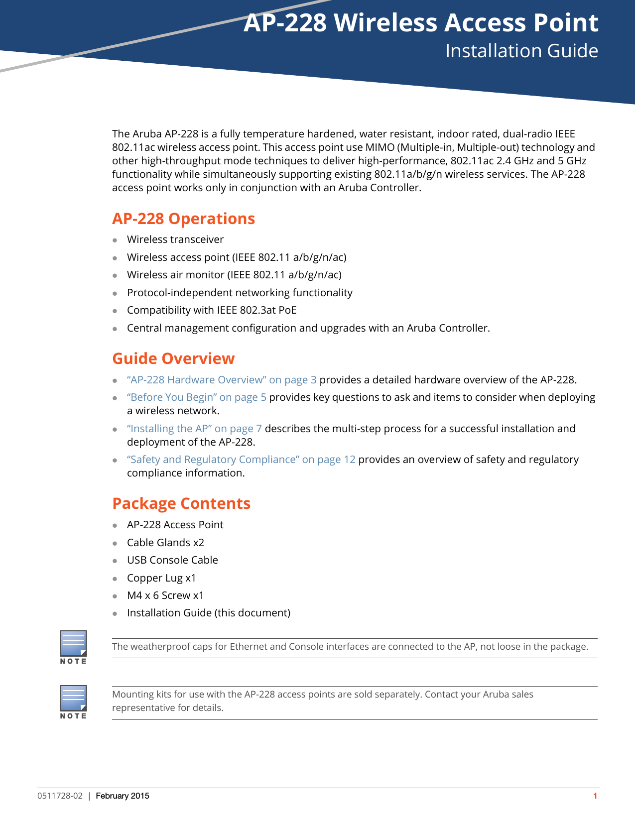 AP-228 Wireless Access PointInstallation Guide0511728-02 | February 2015 1The Aruba AP-228 is a fully temperature hardened, water resistant, indoor rated, dual-radio IEEE 802.11ac wireless access point. This access point use MIMO (Multiple-in, Multiple-out) technology and other high-throughput mode techniques to deliver high-performance, 802.11ac 2.4 GHz and 5 GHz functionality while simultaneously supporting existing 802.11a/b/g/n wireless services. The AP-228 access point works only in conjunction with an Aruba Controller. AP-228 OperationsWireless transceiverWireless access point (IEEE 802.11 a/b/g/n/ac)Wireless air monitor (IEEE 802.11 a/b/g/n/ac)Protocol-independent networking functionalityCompatibility with IEEE 802.3at PoECentral management configuration and upgrades with an Aruba Controller.Guide Overview“AP-228 Hardware Overview” on page3 provides a detailed hardware overview of the AP-228.“Before You Begin” on page5 provides key questions to ask and items to consider when deploying a wireless network.“Installing the AP” on page7 describes the multi-step process for a successful installation and deployment of the AP-228.“Safety and Regulatory Compliance” on page12 provides an overview of safety and regulatory compliance information.Package ContentsAP-228 Access PointCable Glands x2USB Console CableCopper Lug x1M4 x 6 Screw x1Installation Guide (this document)The weatherproof caps for Ethernet and Console interfaces are connected to the AP, not loose in the package.Mounting kits for use with the AP-228 access points are sold separately. Contact your Aruba sales representative for details.