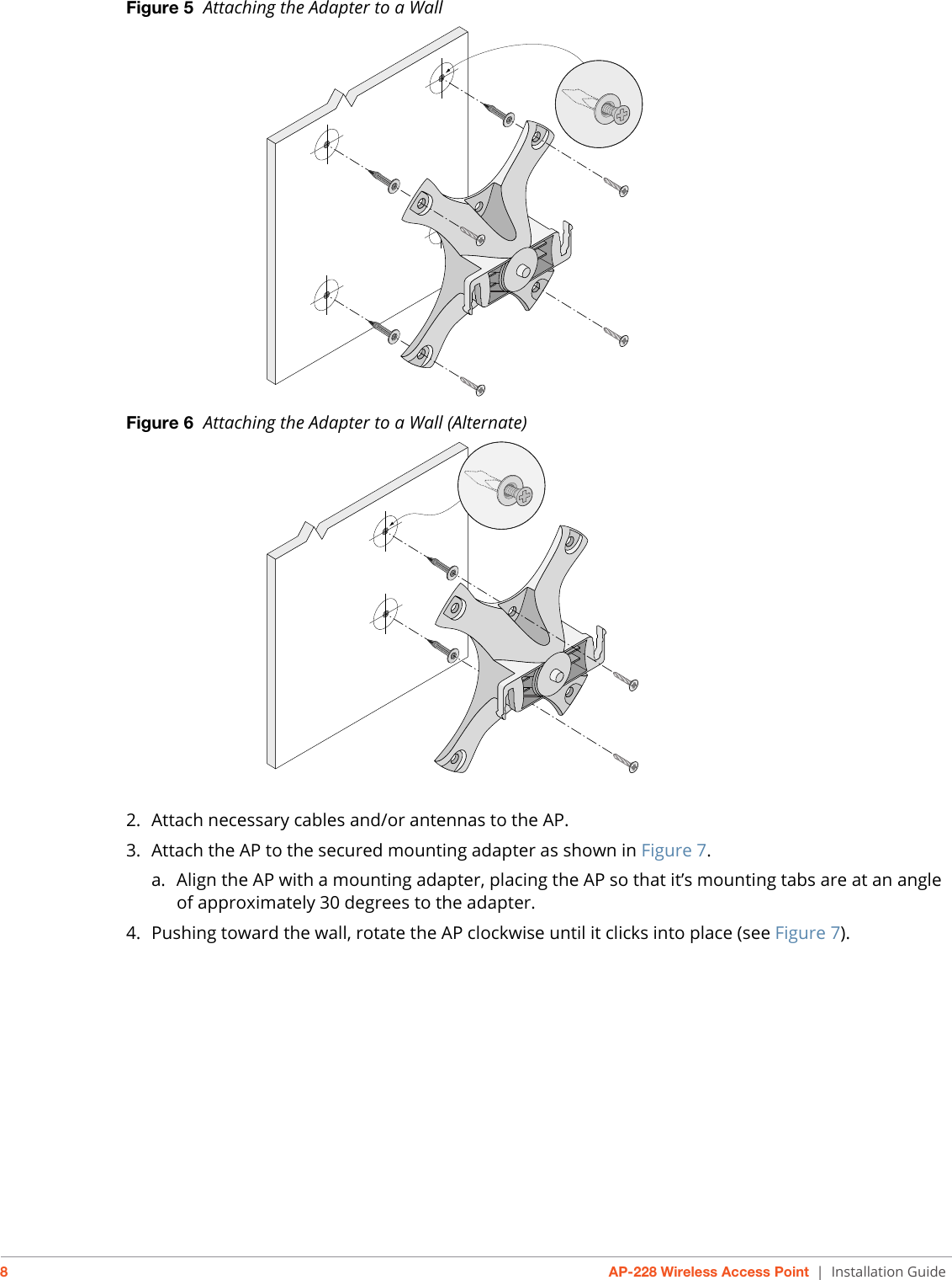 8AP-228 Wireless Access Point | Installation GuideFigure 5  Attaching the Adapter to a Wall Figure 6  Attaching the Adapter to a Wall (Alternate) 2. Attach necessary cables and/or antennas to the AP.3. Attach the AP to the secured mounting adapter as shown in Figure 7.a. Align the AP with a mounting adapter, placing the AP so that it’s mounting tabs are at an angle of approximately 30 degrees to the adapter.4. Pushing toward the wall, rotate the AP clockwise until it clicks into place (see Figure 7).AP-220_11AP-220_14