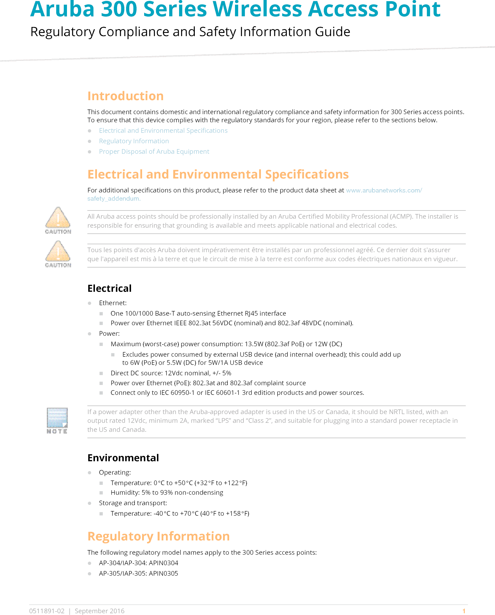 Aruba 300 Series Wireless Access Point Regulatory Compliance and Safety Information Guide0511891-02 | September 2016 1IntroductionThis document contains domestic and international regulatory compliance and safety information for 300 Series access points. To ensure that this device complies with the regulatory standards for your region, please refer to the sections below.Electrical and Environmental SpecificationsRegulatory InformationProper Disposal of Aruba EquipmentElectrical and Environmental SpecificationsFor additional specifications on this product, please refer to the product data sheet at www.arubanetworks.com/safety_addendum.ElectricalEthernet:One 100/1000 Base-T auto-sensing Ethernet RJ45 interfacePower over Ethernet IEEE 802.3at 56VDC (nominal) and 802.3af 48VDC (nominal).Power:Maximum (worst-case) power consumption: 13.5W (802.3af PoE) or 12W (DC)Excludes power consumed by external USB device (and internal overhead); this could add up to 6W (PoE) or 5.5W (DC) for 5W/1A USB deviceDirect DC source: 12Vdc nominal, +/- 5%Power over Ethernet (PoE): 802.3at and 802.3af complaint sourceConnect only to IEC 60950-1 or IEC 60601-1 3rd edition products and power sources.EnvironmentalOperating:Temperature: 0°C to +50°C (+32°F to +122°F)Humidity: 5% to 93% non-condensingStorage and transport:Temperature: -40°C to +70°C (40°F to +158°F)Regulatory InformationThe following regulatory model names apply to the 300 Series access points:AP-304/IAP-304: APIN0304AP-305/IAP-305: APIN0305All Aruba access points should be professionally installed by an Aruba Certified Mobility Professional (ACMP). The installer is responsible for ensuring that grounding is available and meets applicable national and electrical codes.Tous les points d&apos;accès Aruba doivent impérativement être installés par un professionnel agréé. Ce dernier doit s&apos;assurer que l&apos;appareil est mis à la terre et que le circuit de mise à la terre est conforme aux codes électriques nationaux en vigueur.If a power adapter other than the Aruba-approved adapter is used in the US or Canada, it should be NRTL listed, with an output rated 12Vdc, minimum 2A, marked “LPS” and “Class 2”, and suitable for plugging into a standard power receptacle in the US and Canada.