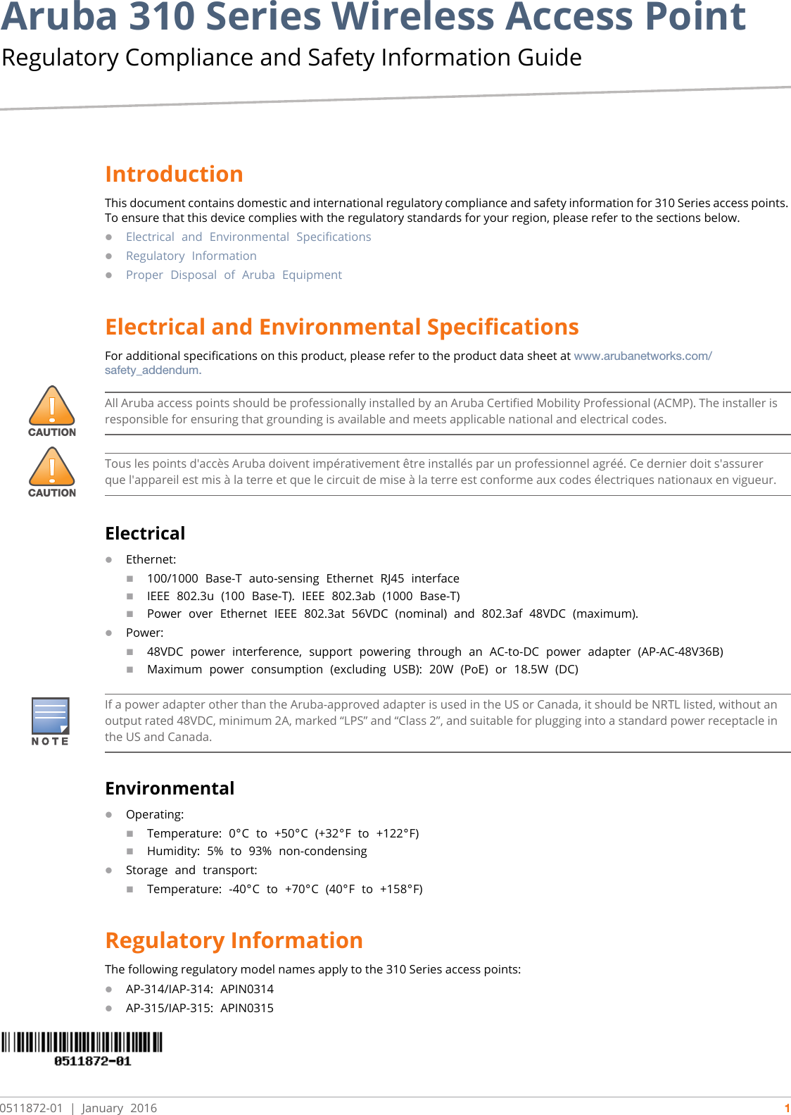 Aruba 310 Series Wireless Access Point Regulatory Compliance and Safety Information Guide0511872-01  |  January 2016 1IntroductionThis document contains domestic and international regulatory compliance and safety information for 310 Series access points. To ensure that this device complies with the regulatory standards for your region, please refer to the sections below.Electrical and Environmental SpecificationsRegulatory InformationProper Disposal of Aruba EquipmentElectrical and Environmental SpecificationsFor additional specifications on this product, please refer to the product data sheet at www.arubanetworks.com/safety_addendum.ElectricalEthernet:100/1000 Base-T auto-sensing Ethernet RJ45 interfaceIEEE 802.3u (100 Base-T). IEEE 802.3ab (1000 Base-T)Power over Ethernet IEEE 802.3at 56VDC (nominal) and 802.3af 48VDC (maximum).Power:48VDC power interference, support powering through an AC-to-DC power adapter (AP-AC-48V36B)Maximum power consumption (excluding USB): 20W (PoE) or 18.5W (DC)EnvironmentalOperating:Temperature: 0°C to +50°C (+32°F to +122°F)Humidity: 5% to 93% non-condensingStorage and transport:Temperature: -40°C to +70°C (40°F to +158°F)Regulatory InformationThe following regulatory model names apply to the 310 Series access points:AP-314/IAP-314: APIN0314AP-315/IAP-315: APIN0315All Aruba access points should be professionally installed by an Aruba Certified Mobility Professional (ACMP). The installer is responsible for ensuring that grounding is available and meets applicable national and electrical codes.Tous les points d&apos;accès Aruba doivent impérativement être installés par un professionnel agréé. Ce dernier doit s&apos;assurer que l&apos;appareil est mis à la terre et que le circuit de mise à la terre est conforme aux codes électriques nationaux en vigueur.If a power adapter other than the Aruba-approved adapter is used in the US or Canada, it should be NRTL listed, without an output rated 48VDC, minimum 2A, marked “LPS” and “Class 2”, and suitable for plugging into a standard power receptacle in the US and Canada.