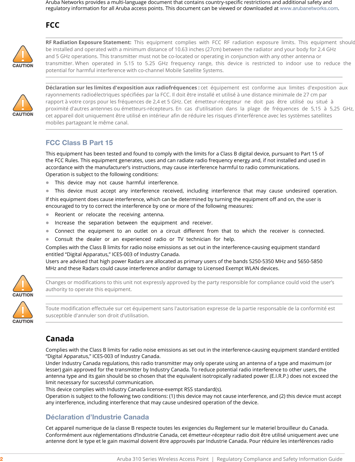 2Aruba 310 Series Wireless Access Point  |   Regulatory Compliance and Safety Information GuideAruba Networks provides a multi-language document that contains country-specific restrictions and additional safety and regulatory information for all Aruba access points. This document can be viewed or downloaded at www.arubanetworks.com.FCCFCC Class B Part 15This equipment has been tested and found to comply with the limits for a Class B digital device, pursuant to Part 15 ofthe FCC Rules. This equipment generates, uses and can radiate radio frequency energy and, if not installed and used inaccordance with the manufacturer’s instructions, may cause interference harmful to radio communications.Operation is subject to the following conditions:This device may not cause harmful interference.This device must accept any interference received, including interference that may cause undesired operation.If this equipment does cause interference, which can be determined by turning the equipment off and on, the user isencouraged to try to correct the interference by one or more of the following measures:Reorient or relocate the receiving antenna.Increase the separation between the equipment and receiver.Connect the equipment to an outlet on a circuit different from that to which the receiver is connected.Consult the dealer or an experienced radio or TV technician for help.Complies with the Class B limits for radio noise emissions as set out in the interference-causing equipment standardentitled “Digital Apparatus,” ICES-003 of Industry Canada.Users are advised that high power Radars are allocated as primary users of the bands 5250-5350 MHz and 5650-5850MHz and these Radars could cause interference and/or damage to Licensed Exempt WLAN devices.CanadaComplies with the Class B limits for radio noise emissions as set out in the interference-causing equipment standard entitled “Digital Apparatus,” ICES-003 of Industry Canada.Under Industry Canada regulations, this radio transmitter may only operate using an antenna of a type and maximum (or lesser) gain approved for the transmitter by Industry Canada. To reduce potential radio interference to other users, the antenna type and its gain should be so chosen that the equivalent isotropically radiated power (E.I.R.P.) does not exceed the limit necessary for successful communication.This device complies with Industry Canada license-exempt RSS standard(s).Operation is subject to the following two conditions: (1) this device may not cause interference, and (2) this device must accept any interference, including interference that may cause undesired operation of the device. Déclaration d’Industrie CanadaCet appareil numerique de la classe B respecte toutes les exigencies du Reglement sur le materiel brouilleur du Canada.Conformément aux réglementations d’Industrie Canada, cet émetteur-récepteur radio doit être utilisé uniquement avec une antenne dont le type et le gain maximal doivent être approuvés par Industrie Canada. Pour réduire les interférences radio RF Radiation Exposure Statement: This equipment complies with FCC RF radiation exposure limits. This equipment should be installed and operated with a minimum distance of 10.63 inches (27cm) between the radiator and your body for 2.4 GHz and 5 GHz operations. This transmitter must not be co-located or operating in conjunction with any other antenna or transmitter. When operated in 5.15 to 5.25 GHz frequency range, this device is restricted to indoor use to reduce the potential for harmful interference with co-channel Mobile Satellite Systems.Déclaration sur les limites d&apos;exposition aux radiofréquences : cet équipement est conforme aux limites d&apos;exposition aux rayonnements radioélectriques spécifiées par la FCC. Il doit être installé et utilisé à une distance minimale de 27 cm par rapport à votre corps pour les fréquences de 2,4 et 5 GHz. Cet  émetteur-récepteur  ne  doit  pas  être  utilisé  ou  situé  à proximité d&apos;autres antennes ou émetteurs-récepteurs. En cas d&apos;utilisation dans la plage de fréquences de 5,15 à 5,25 GHz, cet appareil doit uniquement être utilisé en intérieur afin de réduire les risques d&apos;interférence avec les systèmes satellites mobiles partageant le même canal.Changes or modifications to this unit not expressly approved by the party responsible for compliance could void the user’s authority to operate this equipment.Toute modification effectuée sur cet équipement sans l&apos;autorisation expresse de la partie responsable de la conformité est susceptible d&apos;annuler son droit d&apos;utilisation.