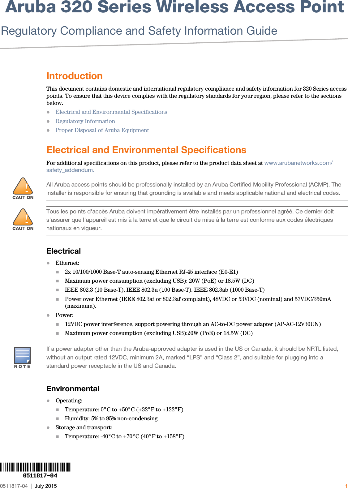  Aruba 320 Series Wireless Access Point Regulatory Compliance and Safety Information Guide0511817-04  |  July 2015 1IntroductionThis document contains domestic and international regulatory compliance and safety information for 320 Series access points. To ensure that this device complies with the regulatory standards for your region, please refer to the sections below.Electrical and Environmental SpecificationsRegulatory InformationProper Disposal of Aruba EquipmentElectrical and Environmental SpecificationsFor additional specifications on this product, please refer to the product data sheet at www.arubanetworks.com/safety_addendum.ElectricalEthernet:2x 10/100/1000 Base-T auto-sensing Ethernet RJ-45 interface (E0-E1)Maximum power consumption (excluding USB): 20W (PoE) or 18.5W (DC)IEEE 802.3 (10 Base-T), IEEE 802.3u (100 Base-T). IEEE 802.3ab (1000 Base-T)Power over Ethernet (IEEE 802.3at or 802.3af complaint), 48VDC or 53VDC (nominal) and 57VDC/350mA (maximum).Power:12VDC power interference, support powering through an AC-to-DC power adapter (AP-AC-12V30UN)Maximum power consumption (excluding USB):20W (PoE) or 18.5W (DC)EnvironmentalOperating:Temperature: 0°C to +50°C (+32°F to +122°F)Humidity: 5% to 95% non-condensingStorage and transport:Temperature: -40°C to +70°C (40°F to +158°F)!All Aruba access points should be professionally installed by an Aruba Certified Mobility Professional (ACMP). The installer is responsible for ensuring that grounding is available and meets applicable national and electrical codes.!Tous les points d&apos;accès Aruba doivent impérativement être installés par un professionnel agréé. Ce dernier doit s&apos;assurer que l&apos;appareil est mis à la terre et que le circuit de mise à la terre est conforme aux codes électriques nationaux en vigueur.If a power adapter other than the Aruba-approved adapter is used in the US or Canada, it should be NRTL listed, without an output rated 12VDC, minimum 2A, marked “LPS” and “Class 2”, and suitable for plugging into a standard power receptacle in the US and Canada.