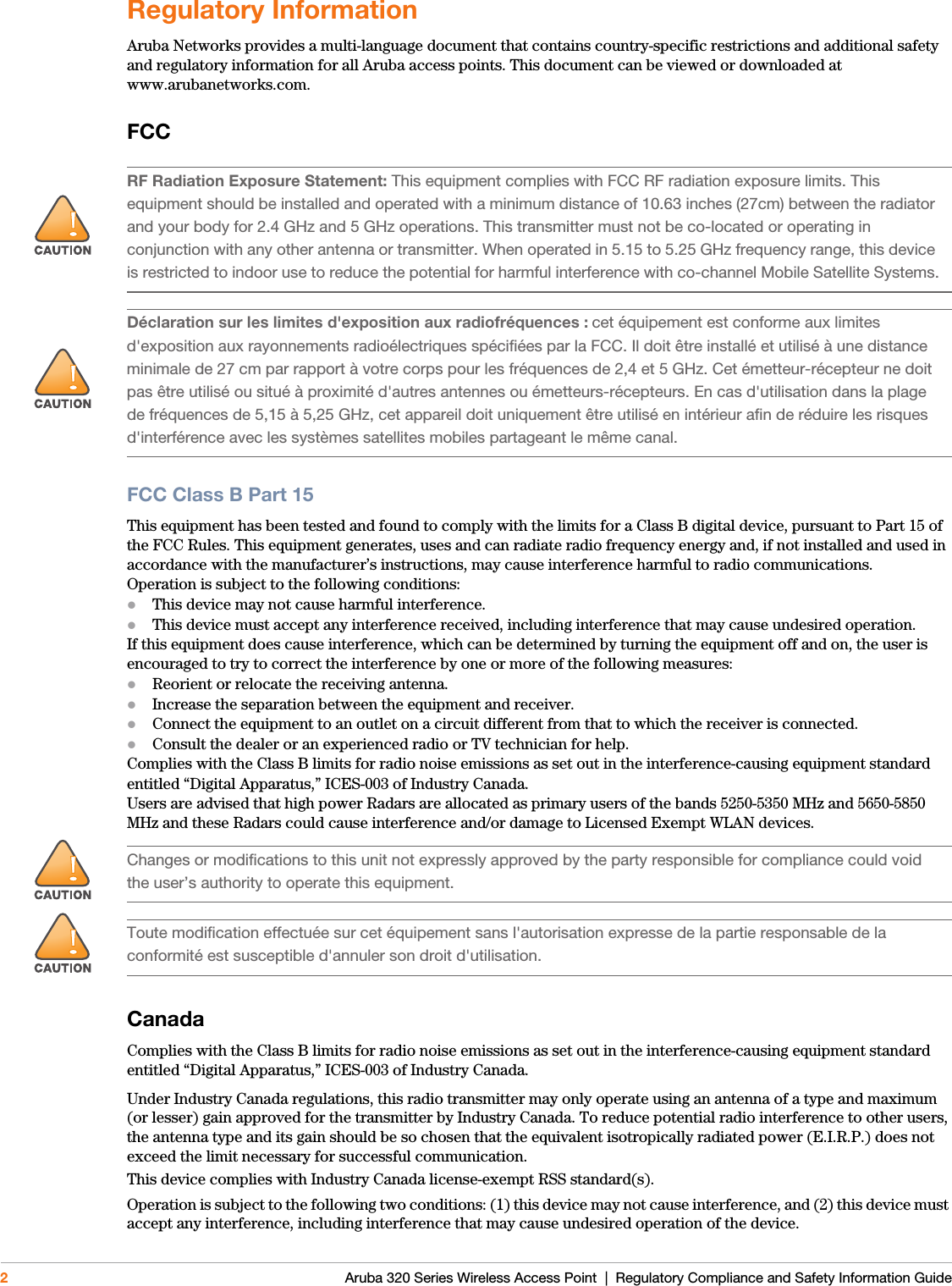 2 Aruba 320 Series Wireless Access Point  |  Regulatory Compliance and Safety Information GuideRegulatory InformationAruba Networks provides a multi-language document that contains country-specific restrictions and additional safety and regulatory information for all Aruba access points. This document can be viewed or downloaded at www.arubanetworks.com.FCCFCC Class B Part 15This equipment has been tested and found to comply with the limits for a Class B digital device, pursuant to Part 15 ofthe FCC Rules. This equipment generates, uses and can radiate radio frequency energy and, if not installed and used inaccordance with the manufacturer’s instructions, may cause interference harmful to radio communications.Operation is subject to the following conditions:This device may not cause harmful interference.This device must accept any interference received, including interference that may cause undesired operation.If this equipment does cause interference, which can be determined by turning the equipment off and on, the user isencouraged to try to correct the interference by one or more of the following measures:Reorient or relocate the receiving antenna.Increase the separation between the equipment and receiver.Connect the equipment to an outlet on a circuit different from that to which the receiver is connected.Consult the dealer or an experienced radio or TV technician for help.Complies with the Class B limits for radio noise emissions as set out in the interference-causing equipment standardentitled “Digital Apparatus,” ICES-003 of Industry Canada.Users are advised that high power Radars are allocated as primary users of the bands 5250-5350 MHz and 5650-5850MHz and these Radars could cause interference and/or damage to Licensed Exempt WLAN devices.CanadaComplies with the Class B limits for radio noise emissions as set out in the interference-causing equipment standard entitled “Digital Apparatus,” ICES-003 of Industry Canada.Under Industry Canada regulations, this radio transmitter may only operate using an antenna of a type and maximum (or lesser) gain approved for the transmitter by Industry Canada. To reduce potential radio interference to other users, the antenna type and its gain should be so chosen that the equivalent isotropically radiated power (E.I.R.P.) does not exceed the limit necessary for successful communication.This device complies with Industry Canada license-exempt RSS standard(s).Operation is subject to the following two conditions: (1) this device may not cause interference, and (2) this device must accept any interference, including interference that may cause undesired operation of the device. !RF Radiation Exposure Statement: This equipment complies with FCC RF radiation exposure limits. This equipment should be installed and operated with a minimum distance of 10.63 inches (27cm) between the radiator and your body for 2.4 GHz and 5 GHz operations. This transmitter must not be co-located or operating in conjunction with any other antenna or transmitter. When operated in 5.15 to 5.25 GHz frequency range, this device is restricted to indoor use to reduce the potential for harmful interference with co-channel Mobile Satellite Systems.!Déclaration sur les limites d&apos;exposition aux radiofréquences : cet équipement est conforme aux limites d&apos;exposition aux rayonnements radioélectriques spécifiées par la FCC. Il doit être installé et utilisé à une distance minimale de 27 cm par rapport à votre corps pour les fréquences de 2,4 et 5 GHz. Cet émetteur-récepteur ne doit pas être utilisé ou situé à proximité d&apos;autres antennes ou émetteurs-récepteurs. En cas d&apos;utilisation dans la plage de fréquences de 5,15 à 5,25 GHz, cet appareil doit uniquement être utilisé en intérieur afin de réduire les risques d&apos;interférence avec les systèmes satellites mobiles partageant le même canal.!Changes or modifications to this unit not expressly approved by the party responsible for compliance could void the user’s authority to operate this equipment.!Toute modification effectuée sur cet équipement sans l&apos;autorisation expresse de la partie responsable de la conformité est susceptible d&apos;annuler son droit d&apos;utilisation.