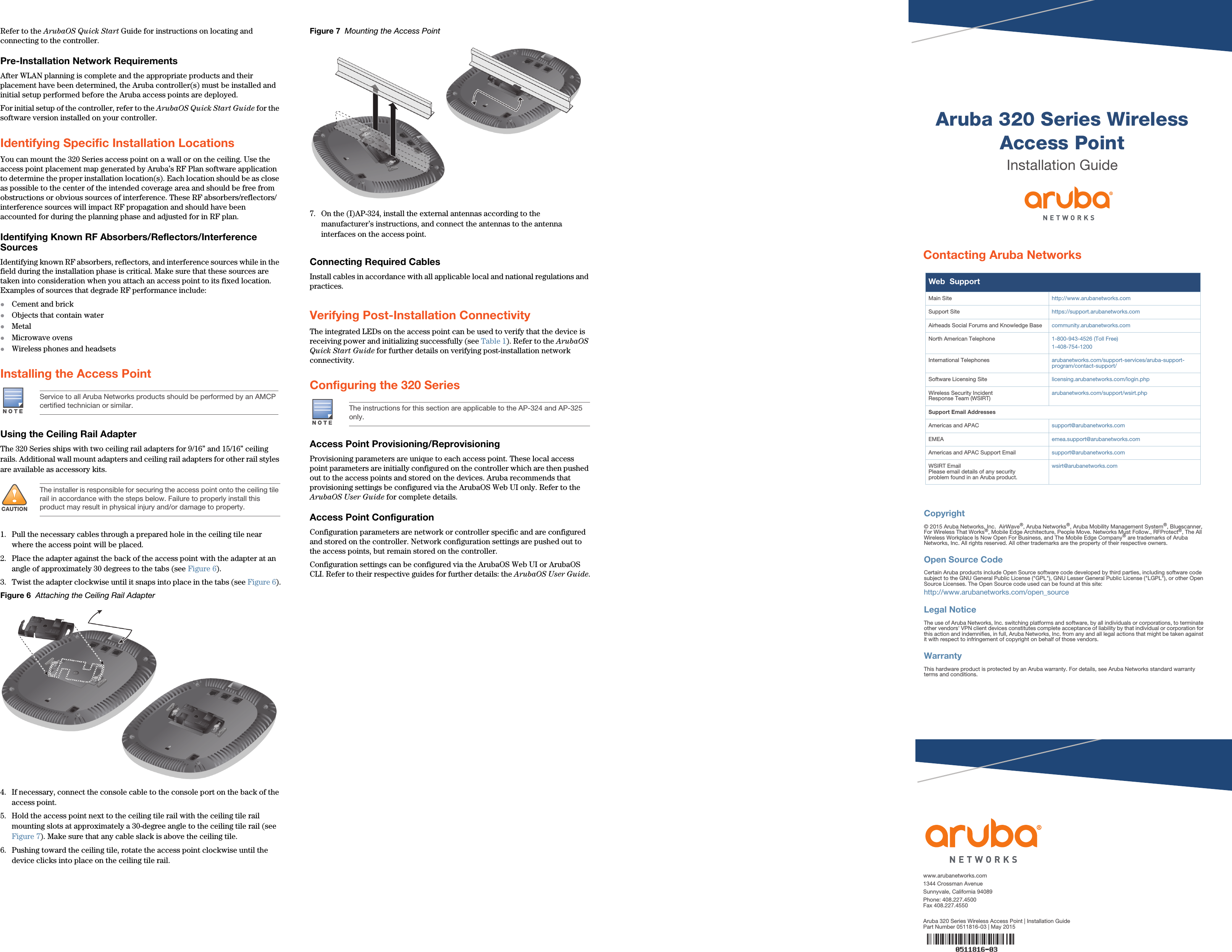 Aruba 320 Series Wireless Access PointInstallation Guidewww.arubanetworks.com1344 Crossman AvenueSunnyvale, California 94089Phone: 408.227.4500Fax 408.227.4550Aruba 320 Series Wireless Access Point | Installation GuidePart Number 0511816-03 | May 2015Contacting Aruba NetworksWeb  SupportMain Site http://www.arubanetworks.com  Support Site https://support.arubanetworks.com  Airheads Social Forums and Knowledge Base community.arubanetworks.comNorth American Telephone 1-800-943-4526 (Toll Free)1-408-754-1200International Telephones arubanetworks.com/support-services/aruba-support-program/contact-support/Software Licensing Site licensing.arubanetworks.com/login.phpWireless Security IncidentResponse Team (WSIRT) arubanetworks.com/support/wsirt.phpSupport Email AddressesAmericas and APAC support@arubanetworks.comEMEA emea.support@arubanetworks.comAmericas and APAC Support Email support@arubanetworks.comWSIRT EmailPlease email details of any securityproblem found in an Aruba product.wsirt@arubanetworks.comCopyright© 2015 Aruba Networks, Inc.  AirWave®, Aruba Networks®, Aruba Mobility Management System®, Bluescanner, For Wireless That Works®, Mobile Edge Architecture, People Move. Networks Must Follow., RFProtect®, The All Wireless Workplace Is Now Open For Business, and The Mobile Edge Company® are trademarks of Aruba Networks, Inc. All rights reserved. All other trademarks are the property of their respective owners.Open Source CodeCertain Aruba products include Open Source software code developed by third parties, including software code subject to the GNU General Public License (&quot;GPL&quot;), GNU Lesser General Public License (&quot;LGPL&quot;), or other Open Source Licenses. The Open Source code used can be found at this site:http://www.arubanetworks.com/open_sourceLegal NoticeThe use of Aruba Networks, Inc. switching platforms and software, by all individuals or corporations, to terminate other vendors&apos; VPN client devices constitutes complete acceptance of liability by that individual or corporation for this action and indemnifies, in full, Aruba Networks, Inc. from any and all legal actions that might be taken against it with respect to infringement of copyright on behalf of those vendors.WarrantyThis hardware product is protected by an Aruba warranty. For details, see Aruba Networks standard warranty terms and conditions.Refer to the ArubaOS Quick Start Guide for instructions on locating and connecting to the controller.Pre-Installation Network RequirementsAfter WLAN planning is complete and the appropriate products and their placement have been determined, the Aruba controller(s) must be installed and initial setup performed before the Aruba access points are deployed.For initial setup of the controller, refer to the ArubaOS Quick Start Guide for the software version installed on your controller.Identifying Specific Installation LocationsYou can mount the 320 Series access point on a wall or on the ceiling. Use the access point placement map generated by Aruba’s RF Plan software application to determine the proper installation location(s). Each location should be as close as possible to the center of the intended coverage area and should be free from obstructions or obvious sources of interference. These RF absorbers/reflectors/interference sources will impact RF propagation and should have been accounted for during the planning phase and adjusted for in RF plan.Identifying Known RF Absorbers/Reflectors/Interference SourcesIdentifying known RF absorbers, reflectors, and interference sources while in the field during the installation phase is critical. Make sure that these sources are taken into consideration when you attach an access point to its fixed location. Examples of sources that degrade RF performance include:Cement and brickObjects that contain waterMetalMicrowave ovensWireless phones and headsetsInstalling the Access PointUsing the Ceiling Rail AdapterThe 320 Series ships with two ceiling rail adapters for 9/16” and 15/16” ceiling rails. Additional wall mount adapters and ceiling rail adapters for other rail styles are available as accessory kits.1. Pull the necessary cables through a prepared hole in the ceiling tile near where the access point will be placed.2. Place the adapter against the back of the access point with the adapter at an angle of approximately 30 degrees to the tabs (see Figure 6).3. Twist the adapter clockwise until it snaps into place in the tabs (see Figure 6).Figure 6  Attaching the Ceiling Rail Adapter4. If necessary, connect the console cable to the console port on the back of the access point.5. Hold the access point next to the ceiling tile rail with the ceiling tile rail mounting slots at approximately a 30-degree angle to the ceiling tile rail (see Figure 7). Make sure that any cable slack is above the ceiling tile.6. Pushing toward the ceiling tile, rotate the access point clockwise until the device clicks into place on the ceiling tile rail.Figure 7  Mounting the Access Point7. On the (I)AP-324, install the external antennas according to the manufacturer’s instructions, and connect the antennas to the antenna interfaces on the access point.Connecting Required CablesInstall cables in accordance with all applicable local and national regulations and practices.Verifying Post-Installation ConnectivityThe integrated LEDs on the access point can be used to verify that the device is receiving power and initializing successfully (see Table 1). Refer to the ArubaOS Quick Start Guide for further details on verifying post-installation network connectivity.Configuring the 320 Series Access Point Provisioning/ReprovisioningProvisioning parameters are unique to each access point. These local access point parameters are initially configured on the controller which are then pushed out to the access points and stored on the devices. Aruba recommends that provisioning settings be configured via the ArubaOS Web UI only. Refer to the ArubaOS User Guide for complete details.Access Point ConfigurationConfiguration parameters are network or controller specific and are configured and stored on the controller. Network configuration settings are pushed out to the access points, but remain stored on the controller.Configuration settings can be configured via the ArubaOS Web UI or ArubaOS CLI. Refer to their respective guides for further details: the ArubaOS User Guide.Service to all Aruba Networks products should be performed by an AMCP certified technician or similar.!CAUTIONThe installer is responsible for securing the access point onto the ceiling tile rail in accordance with the steps below. Failure to properly install this product may result in physical injury and/or damage to property.The instructions for this section are applicable to the AP-324 and AP-325 only.