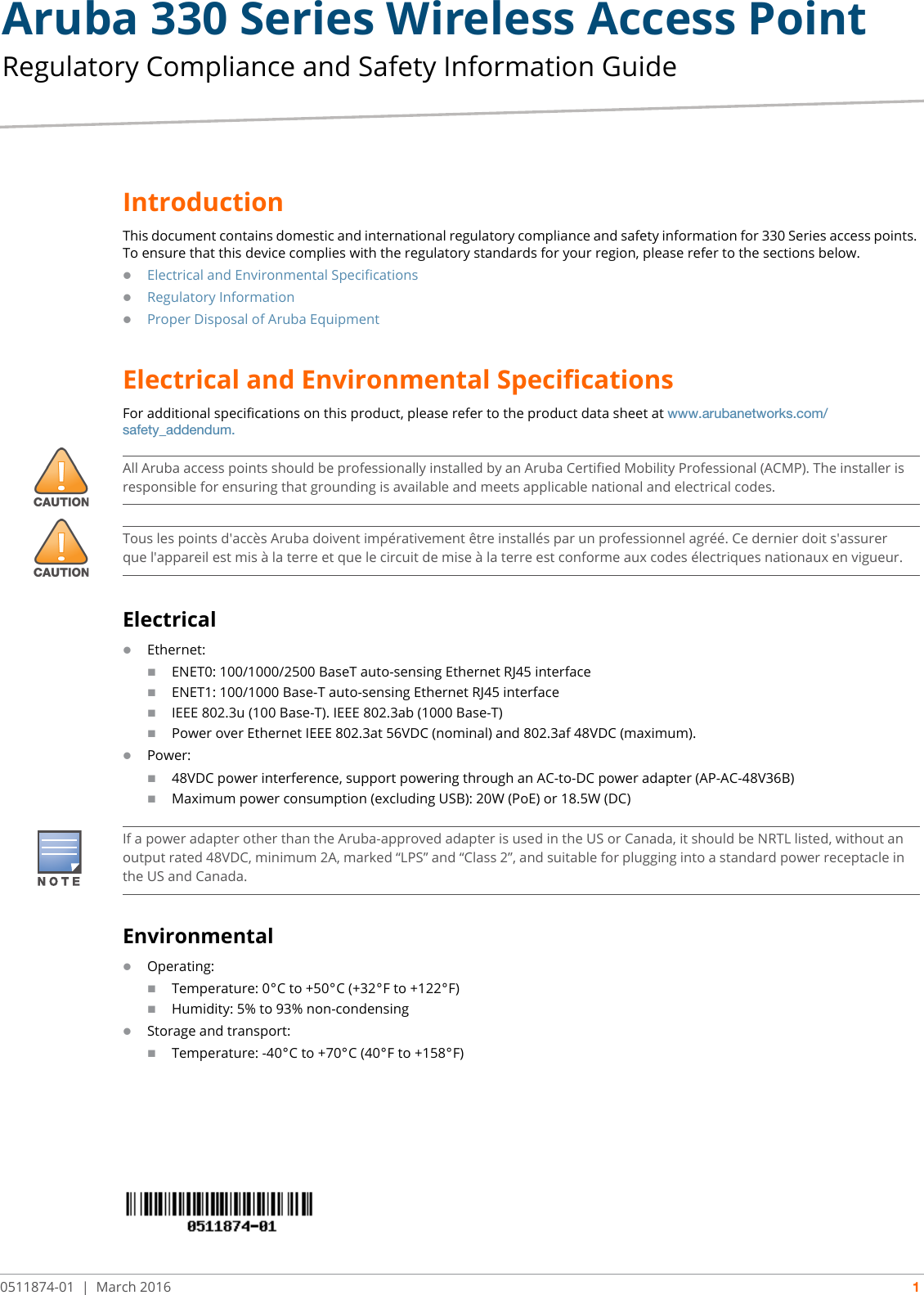 Aruba 330 Series Wireless Access Point Regulatory Compliance and Safety Information Guide0511874-01 | March 2016 1IntroductionThis document contains domestic and international regulatory compliance and safety information for 330 Series access points. To ensure that this device complies with the regulatory standards for your region, please refer to the sections below.Electrical and Environmental SpecificationsRegulatory InformationProper Disposal of Aruba EquipmentElectrical and Environmental SpecificationsFor additional specifications on this product, please refer to the product data sheet at www.arubanetworks.com/safety_addendum.ElectricalEthernet:ENET0: 100/1000/2500 BaseT auto-sensing Ethernet RJ45 interfaceENET1: 100/1000 Base-T auto-sensing Ethernet RJ45 interfaceIEEE 802.3u (100 Base-T). IEEE 802.3ab (1000 Base-T)Power over Ethernet IEEE 802.3at 56VDC (nominal) and 802.3af 48VDC (maximum).Power:48VDC power interference, support powering through an AC-to-DC power adapter (AP-AC-48V36B)Maximum power consumption (excluding USB): 20W (PoE) or 18.5W (DC)EnvironmentalOperating:Temperature: 0°C to +50°C (+32°F to +122°F)Humidity: 5% to 93% non-condensingStorage and transport:Temperature: -40°C to +70°C (40°F to +158°F)All Aruba access points should be professionally installed by an Aruba Certified Mobility Professional (ACMP). The installer is responsible for ensuring that grounding is available and meets applicable national and electrical codes.Tous les points d&apos;accès Aruba doivent impérativement être installés par un professionnel agréé. Ce dernier doit s&apos;assurer que l&apos;appareil est mis à la terre et que le circuit de mise à la terre est conforme aux codes électriques nationaux en vigueur.If a power adapter other than the Aruba-approved adapter is used in the US or Canada, it should be NRTL listed, without an output rated 48VDC, minimum 2A, marked “LPS” and “Class 2”, and suitable for plugging into a standard power receptacle in the US and Canada.