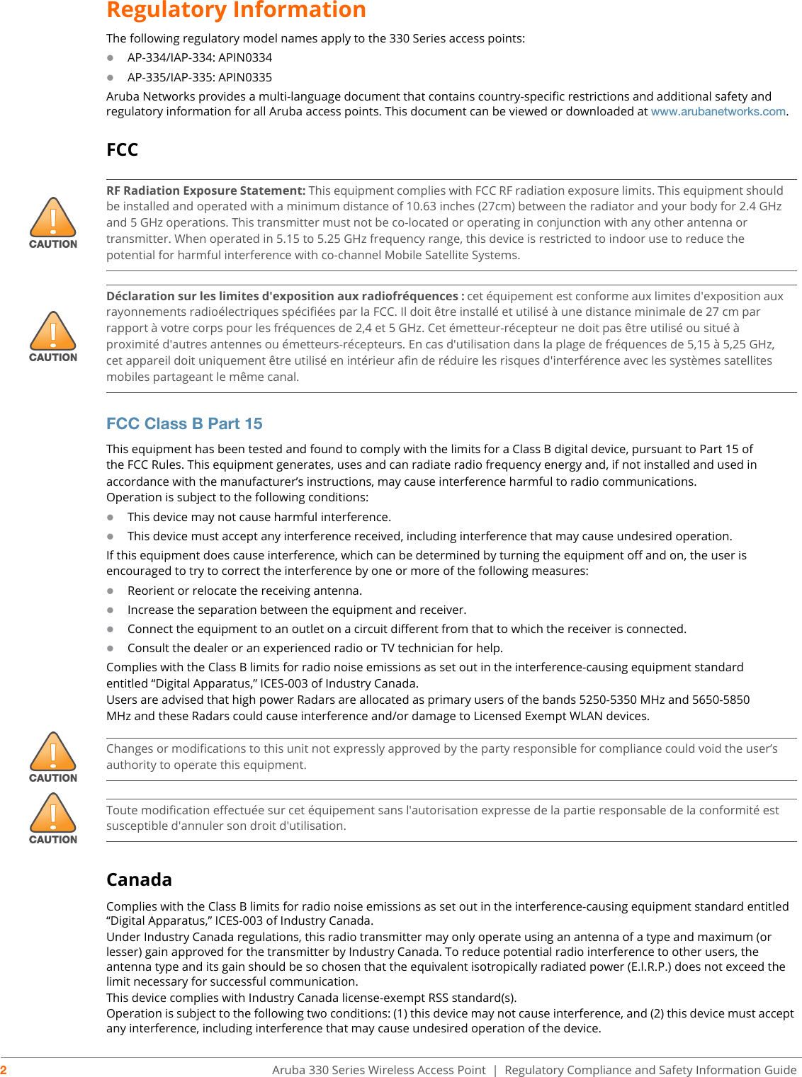 2Aruba 330 Series Wireless Access Point  | Regulatory Compliance and Safety Information GuideRegulatory InformationThe following regulatory model names apply to the 330 Series access points:AP-334/IAP-334: APIN0334AP-335/IAP-335: APIN0335Aruba Networks provides a multi-language document that contains country-specific restrictions and additional safety and regulatory information for all Aruba access points. This document can be viewed or downloaded at www.arubanetworks.com.FCCFCC Class B Part 15This equipment has been tested and found to comply with the limits for a Class B digital device, pursuant to Part 15 ofthe FCC Rules. This equipment generates, uses and can radiate radio frequency energy and, if not installed and used inaccordance with the manufacturer’s instructions, may cause interference harmful to radio communications.Operation is subject to the following conditions:This device may not cause harmful interference.This device must accept any interference received, including interference that may cause undesired operation.If this equipment does cause interference, which can be determined by turning the equipment off and on, the user isencouraged to try to correct the interference by one or more of the following measures:Reorient or relocate the receiving antenna.Increase the separation between the equipment and receiver.Connect the equipment to an outlet on a circuit different from that to which the receiver is connected.Consult the dealer or an experienced radio or TV technician for help.Complies with the Class B limits for radio noise emissions as set out in the interference-causing equipment standardentitled “Digital Apparatus,” ICES-003 of Industry Canada.Users are advised that high power Radars are allocated as primary users of the bands 5250-5350 MHz and 5650-5850MHz and these Radars could cause interference and/or damage to Licensed Exempt WLAN devices.CanadaComplies with the Class B limits for radio noise emissions as set out in the interference-causing equipment standard entitled “Digital Apparatus,” ICES-003 of Industry Canada.Under Industry Canada regulations, this radio transmitter may only operate using an antenna of a type and maximum (or lesser) gain approved for the transmitter by Industry Canada. To reduce potential radio interference to other users, the antenna type and its gain should be so chosen that the equivalent isotropically radiated power (E.I.R.P.) does not exceed the limit necessary for successful communication.This device complies with Industry Canada license-exempt RSS standard(s).Operation is subject to the following two conditions: (1) this device may not cause interference, and (2) this device must accept any interference, including interference that may cause undesired operation of the device. RF Radiation Exposure Statement: This equipment complies with FCC RF radiation exposure limits. This equipment should be installed and operated with a minimum distance of 10.63 inches (27cm) between the radiator and your body for 2.4 GHz and 5 GHz operations. This transmitter must not be co-located or operating in conjunction with any other antenna or transmitter. When operated in 5.15 to 5.25 GHz frequency range, this device is restricted to indoor use to reduce the potential for harmful interference with co-channel Mobile Satellite Systems.Déclaration sur les limites d&apos;exposition aux radiofréquences :cet équipement est conforme aux limites d&apos;exposition aux rayonnements radioélectriques spécifiées par la FCC. Il doit être installé et utilisé à une distance minimale de 27 cm par rapport à votre corps pour les fréquences de 2,4 et 5 GHz. Cet émetteur-récepteur ne doit pas être utilisé ou situé à proximité d&apos;autres antennes ou émetteurs-récepteurs. En cas d&apos;utilisation dans la plage de fréquences de 5,15 à 5,25 GHz, cet appareil doit uniquement être utilisé en intérieur afin de réduire les risques d&apos;interférence avec les systèmes satellites mobiles partageant le même canal.Changes or modifications to this unit not expressly approved by the party responsible for compliance could void the user’s authority to operate this equipment.Toute modification effectuée sur cet équipement sans l&apos;autorisation expresse de la partie responsable de la conformité est susceptible d&apos;annuler son droit d&apos;utilisation.