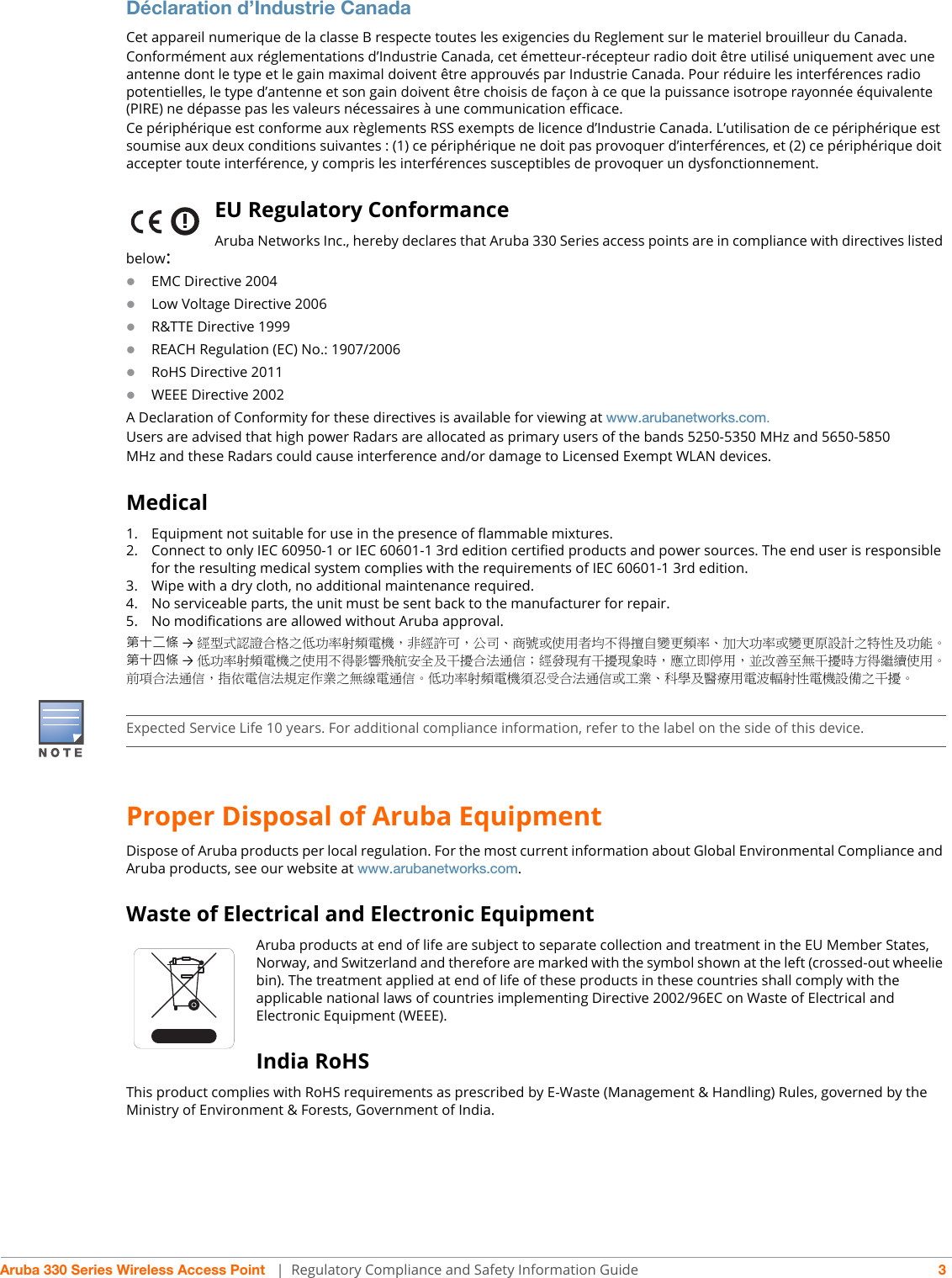 Aruba 330 Series Wireless Access Point  | Regulatory Compliance and Safety Information Guide 3Déclaration d’Industrie CanadaCet appareil numerique de la classe B respecte toutes les exigencies du Reglement sur le materiel brouilleur du Canada.Conformément aux réglementations d’Industrie Canada, cet émetteur-récepteur radio doit être utilisé uniquement avec une antenne dont le type et le gain maximal doivent être approuvés par Industrie Canada. Pour réduire les interférences radio potentielles, le type d’antenne et son gain doivent être choisis de façon à ce que la puissance isotrope rayonnée équivalente (PIRE) ne dépasse pas les valeurs nécessaires à une communication efficace. Ce périphérique est conforme aux règlements RSS exempts de licence d’Industrie Canada. L’utilisation de ce périphérique est soumise aux deux conditions suivantes : (1) ce périphérique ne doit pas provoquer d’interférences, et (2) ce périphérique doit accepter toute interférence, y compris les interférences susceptibles de provoquer un dysfonctionnement.EU Regulatory Conformance Aruba Networks Inc., hereby declares that Aruba 330 Series access points are in compliance with directives listed below:EMC Directive 2004Low Voltage Directive 2006R&amp;TTE Directive 1999REACH Regulation (EC) No.: 1907/2006RoHS Directive 2011WEEE Directive 2002A Declaration of Conformity for these directives is available for viewing at www.arubanetworks.com.Users are advised that high power Radars are allocated as primary users of the bands 5250-5350 MHz and 5650-5850MHz and these Radars could cause interference and/or damage to Licensed Exempt WLAN devices.Medical1. Equipment not suitable for use in the presence of flammable mixtures.2. Connect to only IEC 60950-1 or IEC 60601-1 3rd edition certified products and power sources. The end user is responsible for the resulting medical system complies with the requirements of IEC 60601-1 3rd edition.3. Wipe with a dry cloth, no additional maintenance required.4. No serviceable parts, the unit must be sent back to the manufacturer for repair.5. No modifications are allowed without Aruba approval.第十二條 →經型式認證合格之低功率射頻電機，非經許可，公司、商號或使用者均不得擅自變更頻率、加大功率或變更原設計之特性及功能。第十四條 →低功率射頻電機之使用不得影響飛航安全及干擾合法通信；經發現有干擾現象時，應立即停用，並改善至無干擾時方得繼續使用。前項合法通信，指依電信法規定作業之無線電通信。低功率射頻電機須忍受合法通信或工業、科學及醫療用電波輻射性電機設備之干擾。Proper Disposal of Aruba EquipmentDispose of Aruba products per local regulation. For the most current information about Global Environmental Compliance and Aruba products, see our website at www.arubanetworks.com.Waste of Electrical and Electronic EquipmentAruba products at end of life are subject to separate collection and treatment in the EU Member States, Norway, and Switzerland and therefore are marked with the symbol shown at the left (crossed-out wheelie bin). The treatment applied at end of life of these products in these countries shall comply with the applicable national laws of countries implementing Directive 2002/96EC on Waste of Electrical and Electronic Equipment (WEEE).India RoHSThis product complies with RoHS requirements as prescribed by E-Waste (Management &amp; Handling) Rules, governed by the Ministry of Environment &amp; Forests, Government of India.Expected Service Life 10 years. For additional compliance information, refer to the label on the side of this device.