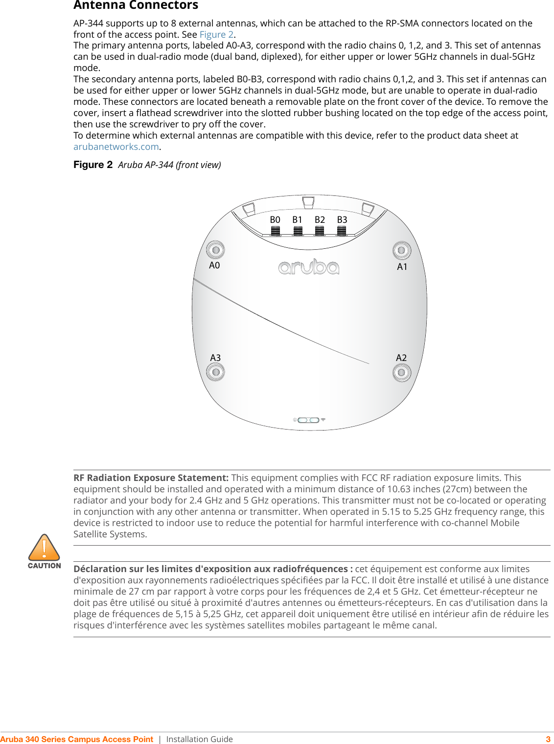 Aruba 340 Series Campus Access Point | Installation Guide 3Antenna ConnectorsAP-344 supports up to 8 external antennas, which can be attached to the RP-SMA connectors located on the front of the access point. See Figure 2.The primary antenna ports, labeled A0-A3, correspond with the radio chains 0, 1,2, and 3. This set of antennas can be used in dual-radio mode (dual band, diplexed), for either upper or lower 5GHz channels in dual-5GHz mode.The secondary antenna ports, labeled B0-B3, correspond with radio chains 0,1,2, and 3. This set if antennas can be used for either upper or lower 5GHz channels in dual-5GHz mode, but are unable to operate in dual-radio mode. These connectors are located beneath a removable plate on the front cover of the device. To remove the cover, insert a flathead screwdriver into the slotted rubber bushing located on the top edge of the access point, then use the screwdriver to pry off the cover.To determine which external antennas are compatible with this device, refer to the product data sheet at arubanetworks.com.Figure 2  Aruba AP-344 (front view)A0 A1A3 A2B0 B1 B2 B3!RF Radiation Exposure Statement: This equipment complies with FCC RF radiation exposure limits. This equipment should be installed and operated with a minimum distance of 10.63 inches (27cm) between the radiator and your body for 2.4 GHz and 5 GHz operations. This transmitter must not be co-located or operating in conjunction with any other antenna or transmitter. When operated in 5.15 to 5.25 GHz frequency range, this device is restricted to indoor use to reduce the potential for harmful interference with co-channel Mobile Satellite Systems.Déclaration sur les limites d&apos;exposition aux radiofréquences :cet équipement est conforme aux limites d&apos;exposition aux rayonnements radioélectriques spécifiées par la FCC. Il doit être installé et utilisé à une distance minimale de 27 cm par rapport à votre corps pour les fréquences de 2,4 et 5 GHz. Cet émetteur-récepteur ne doit pas être utilisé ou situé à proximité d&apos;autres antennes ou émetteurs-récepteurs. En cas d&apos;utilisation dans la plage de fréquences de 5,15 à 5,25 GHz, cet appareil doit uniquement être utilisé en intérieur afin de réduire les risques d&apos;interférence avec les systèmes satellites mobiles partageant le même canal.