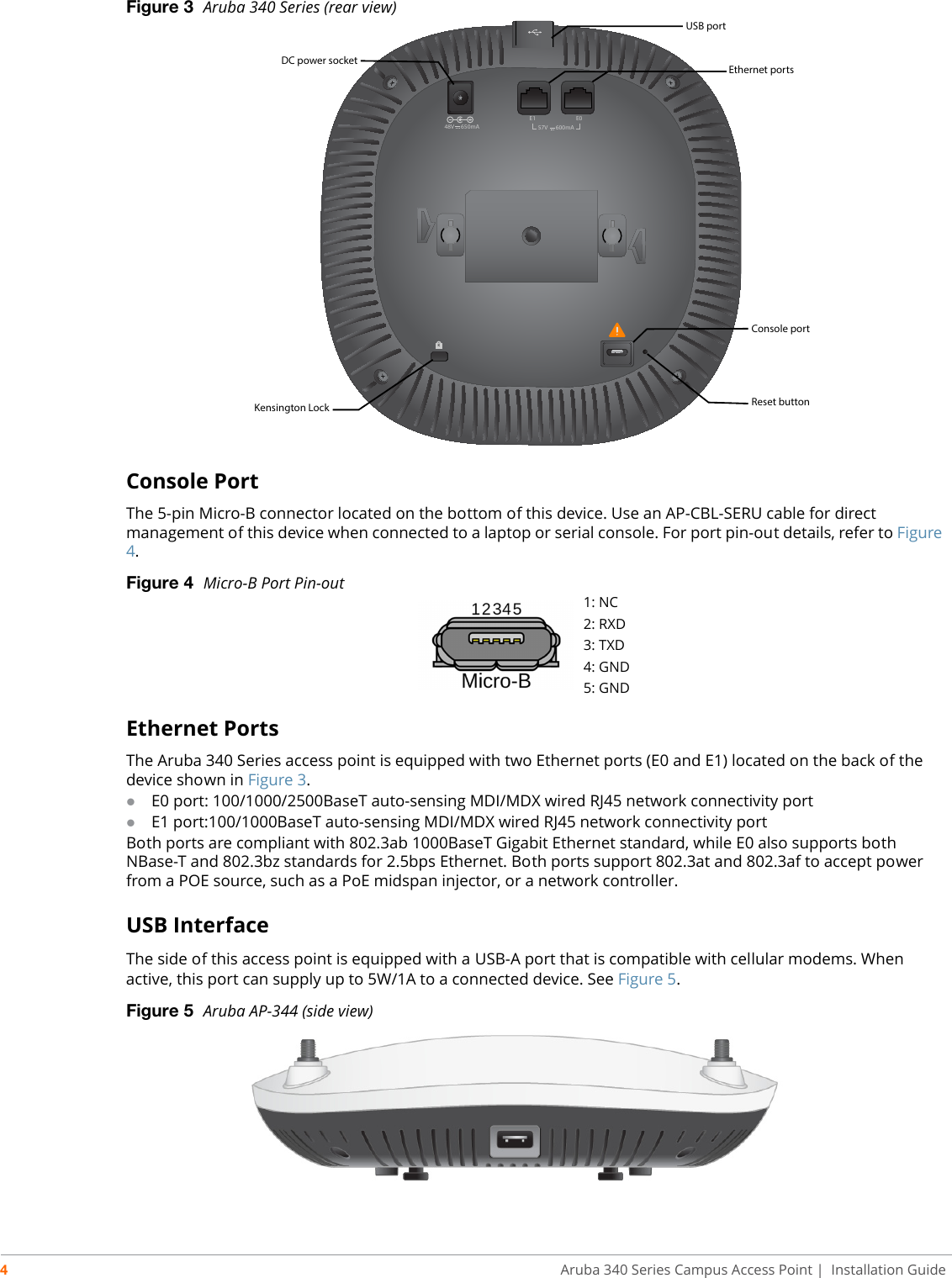 4Aruba 340 Series Campus Access Point | Installation GuideFigure 3  Aruba 340 Series (rear view)Console PortThe 5-pin Micro-B connector located on the bottom of this device. Use an AP-CBL-SERU cable for direct management of this device when connected to a laptop or serial console. For port pin-out details, refer to Figure 4.Figure 4  Micro-B Port Pin-outEthernet PortsThe Aruba 340 Series access point is equipped with two Ethernet ports (E0 and E1) located on the back of the device shown in Figure 3.E0 port: 100/1000/2500BaseT auto-sensing MDI/MDX wired RJ45 network connectivity portE1 port:100/1000BaseT auto-sensing MDI/MDX wired RJ45 network connectivity portBoth ports are compliant with 802.3ab 1000BaseT Gigabit Ethernet standard, while E0 also supports both NBase-T and 802.3bz standards for 2.5bps Ethernet. Both ports support 802.3at and 802.3af to accept power from a POE source, such as a PoE midspan injector, or a network controller.USB InterfaceThe side of this access point is equipped with a USB-A port that is compatible with cellular modems. When active, this port can supply up to 5W/1A to a connected device. See Figure 5.Figure 5  Aruba AP-344 (side view)48V     650mAKE1 E057V      600mAUSB portDC power socket Ethernet portsReset buttonKensington LockConsole port1: NC2: RXD3: TXD4: GND5: GND