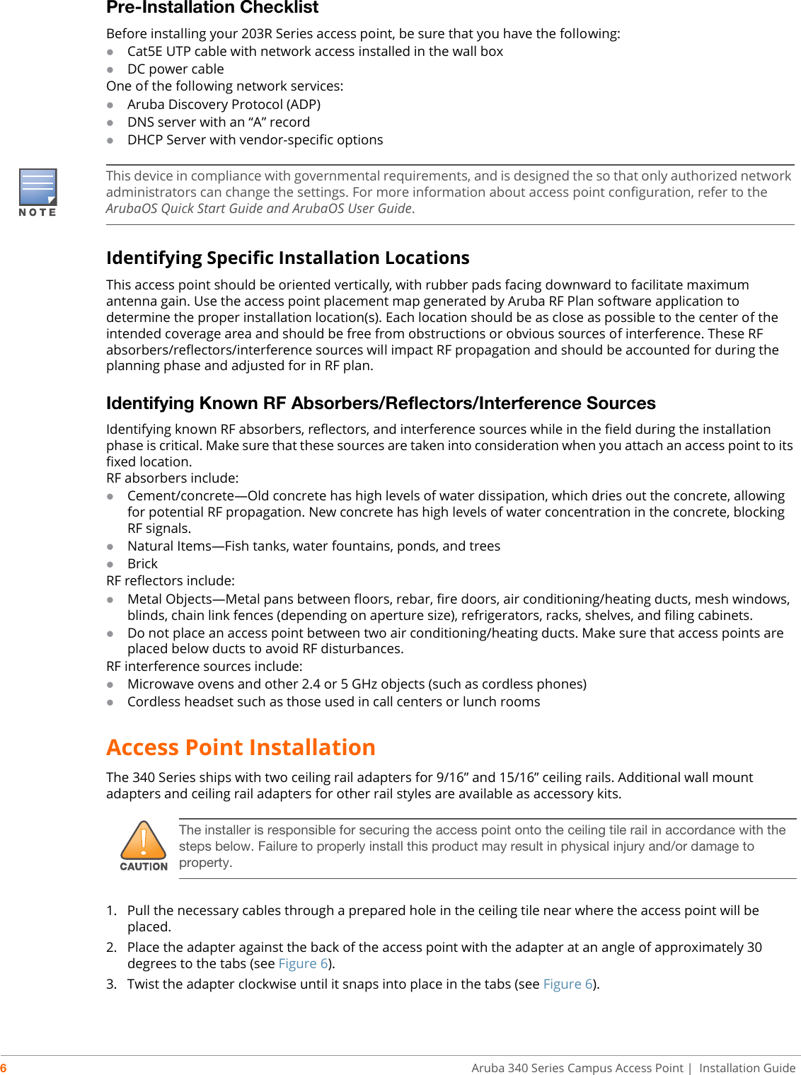6Aruba 340 Series Campus Access Point | Installation GuidePre-Installation ChecklistBefore installing your 203R Series access point, be sure that you have the following:Cat5E UTP cable with network access installed in the wall boxDC power cableOne of the following network services:Aruba Discovery Protocol (ADP)DNS server with an “A” recordDHCP Server with vendor-specific optionsIdentifying Specific Installation LocationsThis access point should be oriented vertically, with rubber pads facing downward to facilitate maximum antenna gain. Use the access point placement map generated by Aruba RF Plan software application to determine the proper installation location(s). Each location should be as close as possible to the center of the intended coverage area and should be free from obstructions or obvious sources of interference. These RF absorbers/reflectors/interference sources will impact RF propagation and should be accounted for during the planning phase and adjusted for in RF plan.Identifying Known RF Absorbers/Reflectors/Interference SourcesIdentifying known RF absorbers, reflectors, and interference sources while in the field during the installation phase is critical. Make sure that these sources are taken into consideration when you attach an access point to its fixed location.RF absorbers include:Cement/concrete—Old concrete has high levels of water dissipation, which dries out the concrete, allowing for potential RF propagation. New concrete has high levels of water concentration in the concrete, blocking RF signals.Natural Items—Fish tanks, water fountains, ponds, and treesBrickRF reflectors include:Metal Objects—Metal pans between floors, rebar, fire doors, air conditioning/heating ducts, mesh windows, blinds, chain link fences (depending on aperture size), refrigerators, racks, shelves, and filing cabinets.Do not place an access point between two air conditioning/heating ducts. Make sure that access points are placed below ducts to avoid RF disturbances.RF interference sources include:Microwave ovens and other 2.4 or 5 GHz objects (such as cordless phones)Cordless headset such as those used in call centers or lunch roomsAccess Point InstallationThe 340 Series ships with two ceiling rail adapters for 9/16” and 15/16” ceiling rails. Additional wall mount adapters and ceiling rail adapters for other rail styles are available as accessory kits.1. Pull the necessary cables through a prepared hole in the ceiling tile near where the access point will be placed.2. Place the adapter against the back of the access point with the adapter at an angle of approximately 30 degrees to the tabs (see Figure 6).3. Twist the adapter clockwise until it snaps into place in the tabs (see Figure 6).This device in compliance with governmental requirements, and is designed the so that only authorized network administrators can change the settings. For more information about access point configuration, refer to the ArubaOS Quick Start Guide and ArubaOS User Guide.!The installer is responsible for securing the access point onto the ceiling tile rail in accordance with the steps below. Failure to properly install this product may result in physical injury and/or damage to property.