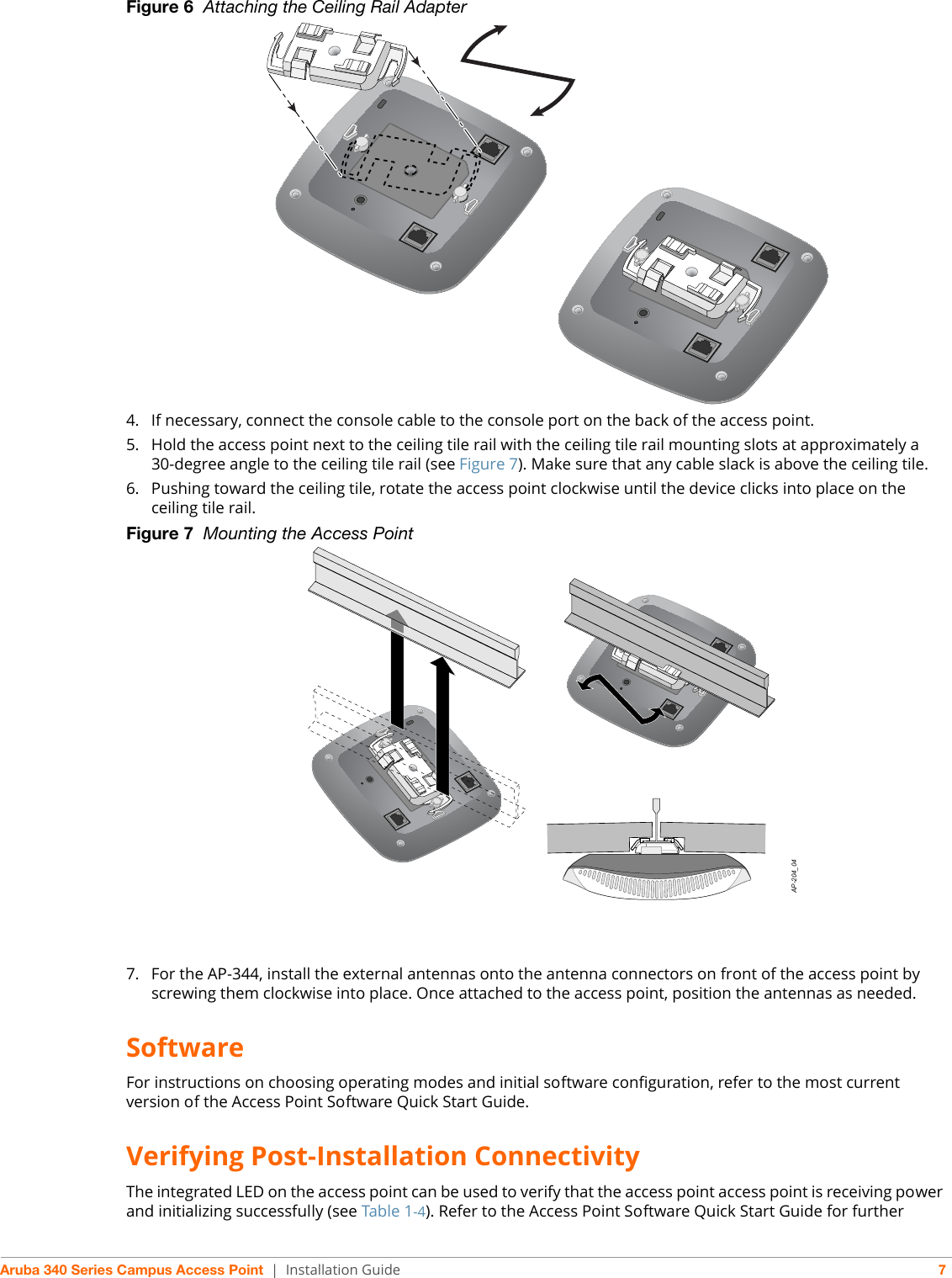 Aruba 340 Series Campus Access Point | Installation Guide 7Figure 6  Attaching the Ceiling Rail Adapter4. If necessary, connect the console cable to the console port on the back of the access point.5. Hold the access point next to the ceiling tile rail with the ceiling tile rail mounting slots at approximately a 30-degree angle to the ceiling tile rail (see Figure 7). Make sure that any cable slack is above the ceiling tile.6. Pushing toward the ceiling tile, rotate the access point clockwise until the device clicks into place on the ceiling tile rail.Figure 7  Mounting the Access Point7. For the AP-344, install the external antennas onto the antenna connectors on front of the access point by screwing them clockwise into place. Once attached to the access point, position the antennas as needed.SoftwareFor instructions on choosing operating modes and initial software configuration, refer to the most current version of the Access Point Software Quick Start Guide. Verifying Post-Installation ConnectivityThe integrated LED on the access point can be used to verify that the access point access point is receiving power and initializing successfully (see Table 1-4). Refer to the Access Point Software Quick Start Guide for further AP-204_04